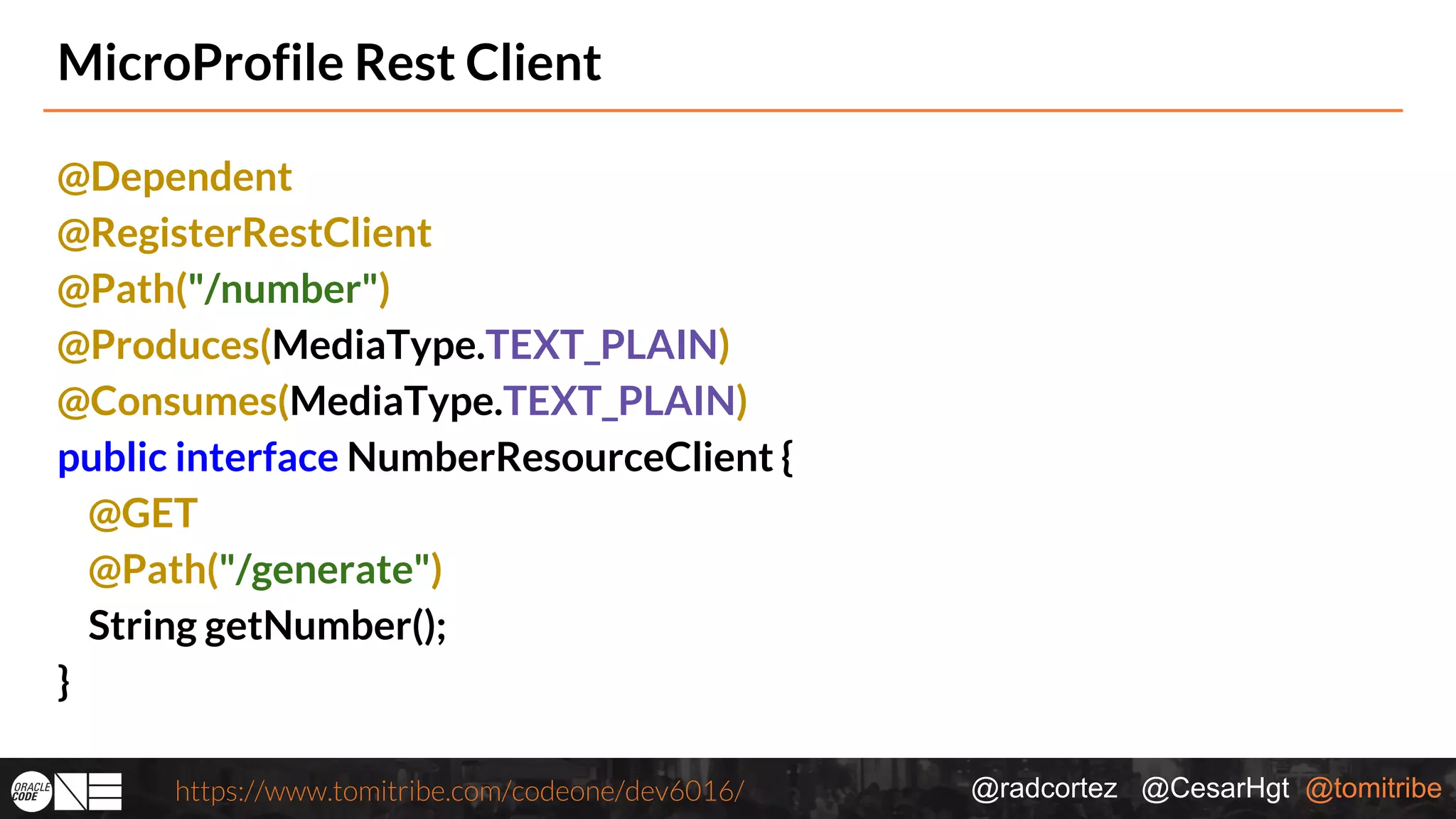 @radcortez @CesarHgt @tomitribehttps://www.tomitribe.com/codeone/dev6016/ MicroProfile Rest Client @Dependent @RegisterRestClient @Path("/number") @Produces(MediaType.TEXT_PLAIN) @Consumes(MediaType.TEXT_PLAIN) public interface NumberResourceClient { @GET @Path("/generate") String getNumber(); } 