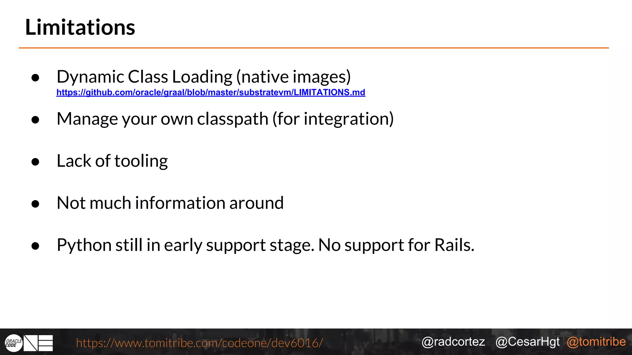 @radcortez @CesarHgt @tomitribehttps://www.tomitribe.com/codeone/dev6016/ Limitations ● Dynamic Class Loading (native images) https://github.com/oracle/graal/blob/master/substratevm/LIMITATIONS.md ● Manage your own classpath (for integration) ● Lack of tooling ● Not much information around ● Python still in early support stage. No support for Rails. 