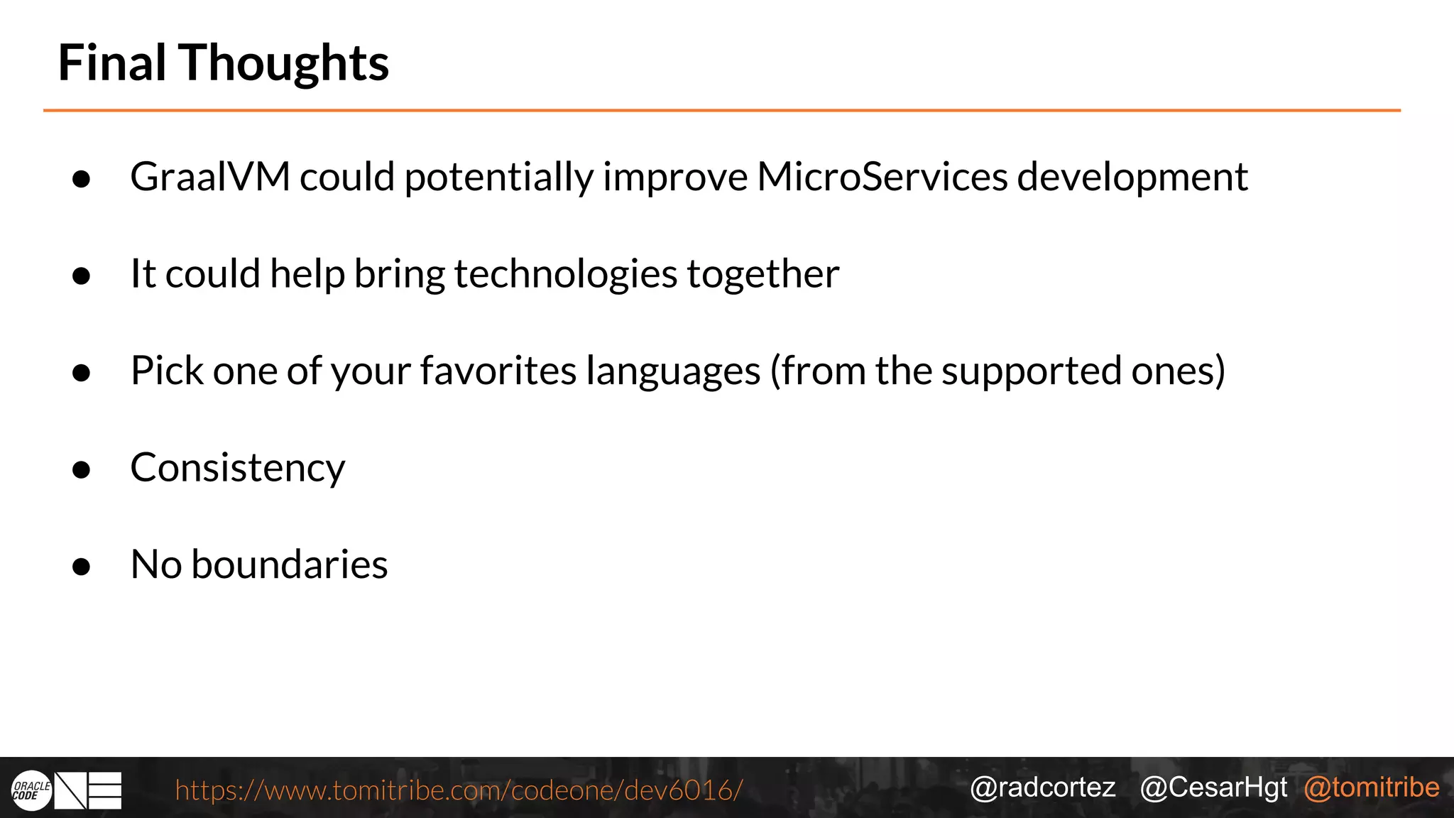 @radcortez @CesarHgt @tomitribehttps://www.tomitribe.com/codeone/dev6016/ Final Thoughts ● GraalVM could potentially improve MicroServices development ● It could help bring technologies together ● Pick one of your favorites languages (from the supported ones) ● Consistency ● No boundaries 