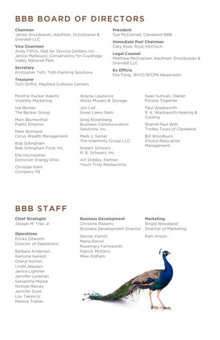 Montrie Rucker Adams
Visibility Marketing
Hal Becker
The Becker Group
Marc Blumenthal
Public Director
Mark Bonhard
Cirrus Wealth Management
Bob Gillingham
Bob Gillingham Ford, Inc.
Ella Hochstetler
Dominion Energy Ohio
Christian Klein
Company 119
Business Development
Christine Roberts
Business Development Director
Denise Clarish
Maria Daniel
Rosemary Farnsworth
Patrick McGann
Mike Oldham
Marketing
Brigid Woodland
Director of Marketing
Pam Anson
Wayne Lawrence
Weiss Movers & Storage
Jon Lief
Great Lakes Gem
Greg Rosenberg
Business Communication
Solutions, Inc.
Mark J. Samar
The Indemnity Group LLC
Robert Schwarz
R. B. Schwarz, Inc.
Art Shibley, Partner
Yours Truly Restaurants
Sean Sullivan, Owner
Fitness Together
Paul Wadsworth
P. K. Wadsworth Heating &
Cooling
Sherrill Paul-Witt
Trolley Tours of Cleveland
Bill Woodburn
Choice Relocation
Management
Chief Strategist
Joseph M. Tripi Jr.
Operations
Ericka Dilworth
Director of Operations
Barbara Andersen
Ramona Ganesh
Cheryl Horton
Linda Jaquays
Janice Lightner
Jennifer Loreman
Samantha Macke
Nichole Rainey
Jennifer Suire
Lou Tekavcic
Melissa Trahan
BBB BOARD OF DIRECTORS
BBB STAFF
Chairman
James Drozdowski, Kaufman, Drozdowski &
Grendell LLC
Vice Chairmen
Andy Fiffick, Rad Air Service Centers, Inc.
Janice Matteucci, Conservancy for Cuyahoga
Valley National Park
Secretary
Kristopher Toth, Toth Painting Solutions
Treasurer
Tom Griffin, Mayfield Collision Centers
President
Sue McConnell, Cleveland BBB
Immediate Past Chairman
Cary Root, Root-InfoTech
Legal Counsel
Matthew McCracken, Kaufman, Drozdowski &
Grendell LLC
Ex Officio
Ella Fong, WVIZ/WCPN Ideastream
 