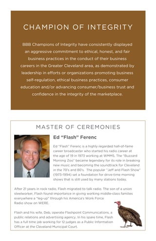 Ed “Flash” Ferenc
Ed “Flash” Ferenc is a highly regarded hall-of-fame
career broadcaster who started his radio career at
the age of 19 in 1973 working at WMMS. The “Buzzard
Morning Zoo” became legendary for its role in breaking
new music and becoming the soundtrack for Cleveland
in the 70’s and 80’s. The popular “Jeff and Flash Show”
(1973-1994) set a foundation for drive-time morning
shows that is still used by many stations today.
After 21 years in rock radio, Flash migrated to talk radio. The son of a union
steelworker, Flash found importance in giving working middle-class families
everywhere a “leg-up” through his America’s Work Force
Radio show on WERE.
Flash and his wife, Deb, operate Flashpoint Communications, a
public relations and advertising agency. In his spare time, Flash
has a full time job working for 12 judges as a Public Information
Officer at the Cleveland Municipal Court.
BBB Champions of Integrity have consistently displayed
an aggressive commitment to ethical, honest, and fair
business practices in the conduct of their business
careers in the Greater Cleveland area, as demonstrated by
leadership in efforts or organizations promoting business
self-regulation, ethical business practices, consumer
education and/or advancing consumer/business trust and
confidence in the integrity of the marketplace.
CHAMPION OF INTEGRITY
MASTER OF CEREMONIES
 