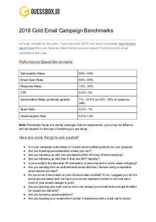 2018 Cold Email Campaign Benchmarks
Let's get straight to the point, if you have the 2018 cold email campaign ​benchmarks
report here​ then you have an idea of what you can expect from your cold email
campaigns this year​.
Performance Based Benchmarks
Deliverability Rates 80% - 95%
Email Open Rates 60% - 65%
Response Rates 15% - 30%
CTR 0.5% - 3%
Conversation Rates (positively geared) 7% - 12.5% (or 30% - 50% of response
rate)
Spam Rate 0.5% - 1%
Unsubscription Rate 0.5%-1.5%
Note: ​Remember these are merely averages that we experienced, yours may be different
and will depend on the type of emailing you are doing.
Here are some things to ask yourself
● Is it your campaign automated, or is each email crafted perfectly for your prospect.
● Are you inserting personalization where you can?
● Are you following up with your prospects within 24 hours of them replying?
● Are you following up with then if they are NOT replying?
● Is your subject line less than 55 characters, is personal and in some cases intriguing?
● Are you sending from an authenticated email address / domain using a reputable
email service provider?
● Do you know if the emails on your list have been verified? If not, I suggest you do it to
avoid bounce backs and not harm your server reputation (which in turn will send
more of your emails straight to junk)
● Are you spacing your mail outs so as to not exceed your email limits and get throttled
for suspicious behavior?
● Are you honoring unsubscriptions?
● Are you keeping your emails short (under 5 sentences) with a clear call to action.
 