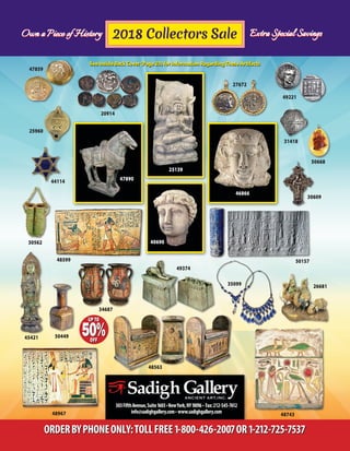 Own a Piece of History Extra Special Savings
303FifthAvenue,Suite1603•NewYork,NY10016 • Fax:212-545-7612
info@sadighgallery.com• www.sadighgallery.com
ORDERBYPHONEONLY:TOLLFREE1-800-426-2007OR1-212-725-7537
20914
49221
46866
25139
47890
40690
31418
48743
34687
45421
48967
25960
26681
50157
50449
50668
30562
48599
49374
35099
2018 Collectors Sale
30609
27672
48563
44114
47859
Own a Piece of History Extra Special Savings
See Inside Back Cover (Page 23) for Information RegardingThese ArtifactsSee Inside Back Cover (Page 23) for Information RegardingThese Artifacts
 