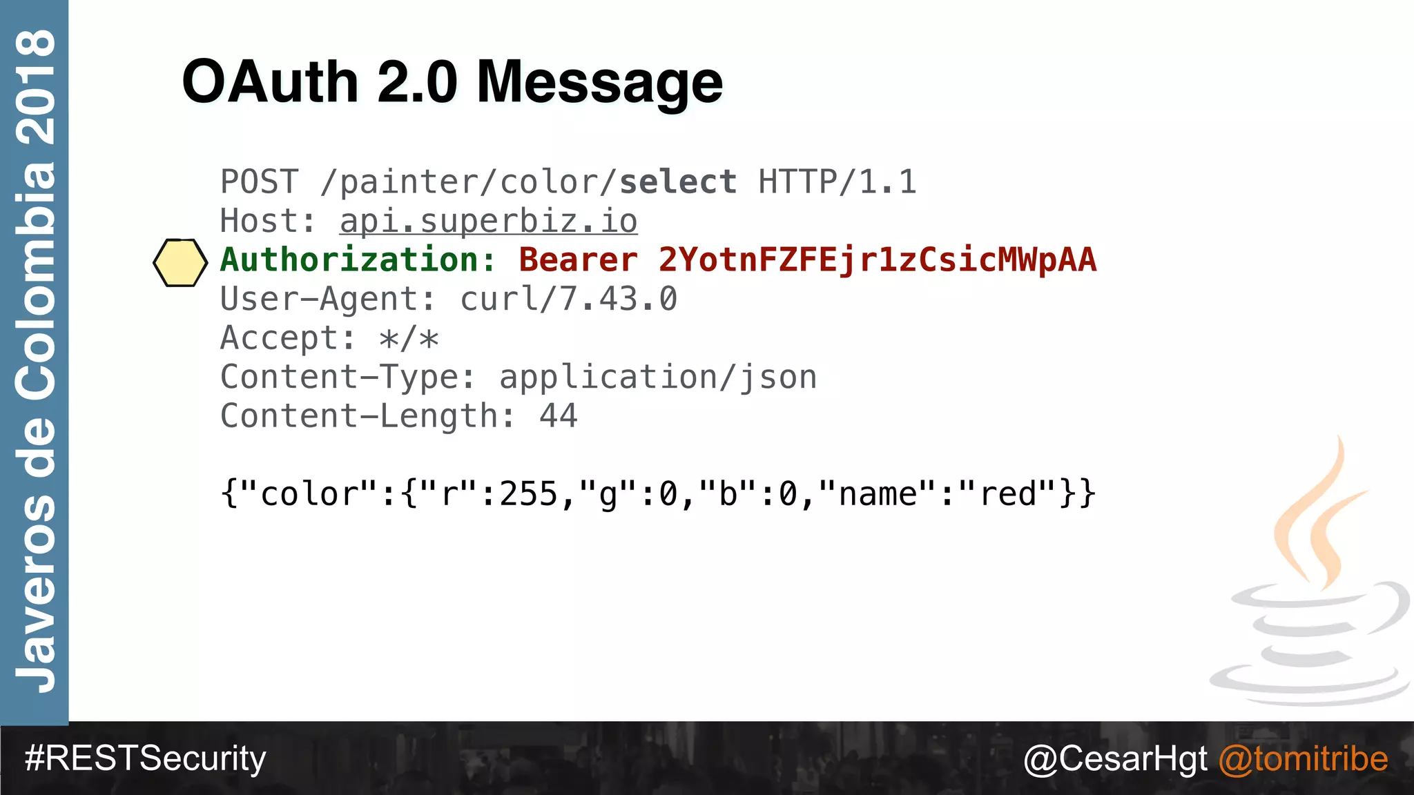 #RESTSecurity @CesarHgt @tomitribe
JaverosdeColombia2018
OAuth 2.0 Message
POST /painter/color/select HTTP/1.1
Host: api.superbiz.io
Authorization: Bearer 2YotnFZFEjr1zCsicMWpAA
User-Agent: curl/7.43.0
Accept: */*
Content-Type: application/json
Content-Length: 44
{"color":{"r":255,"g":0,"b":0,"name":"red"}}
 