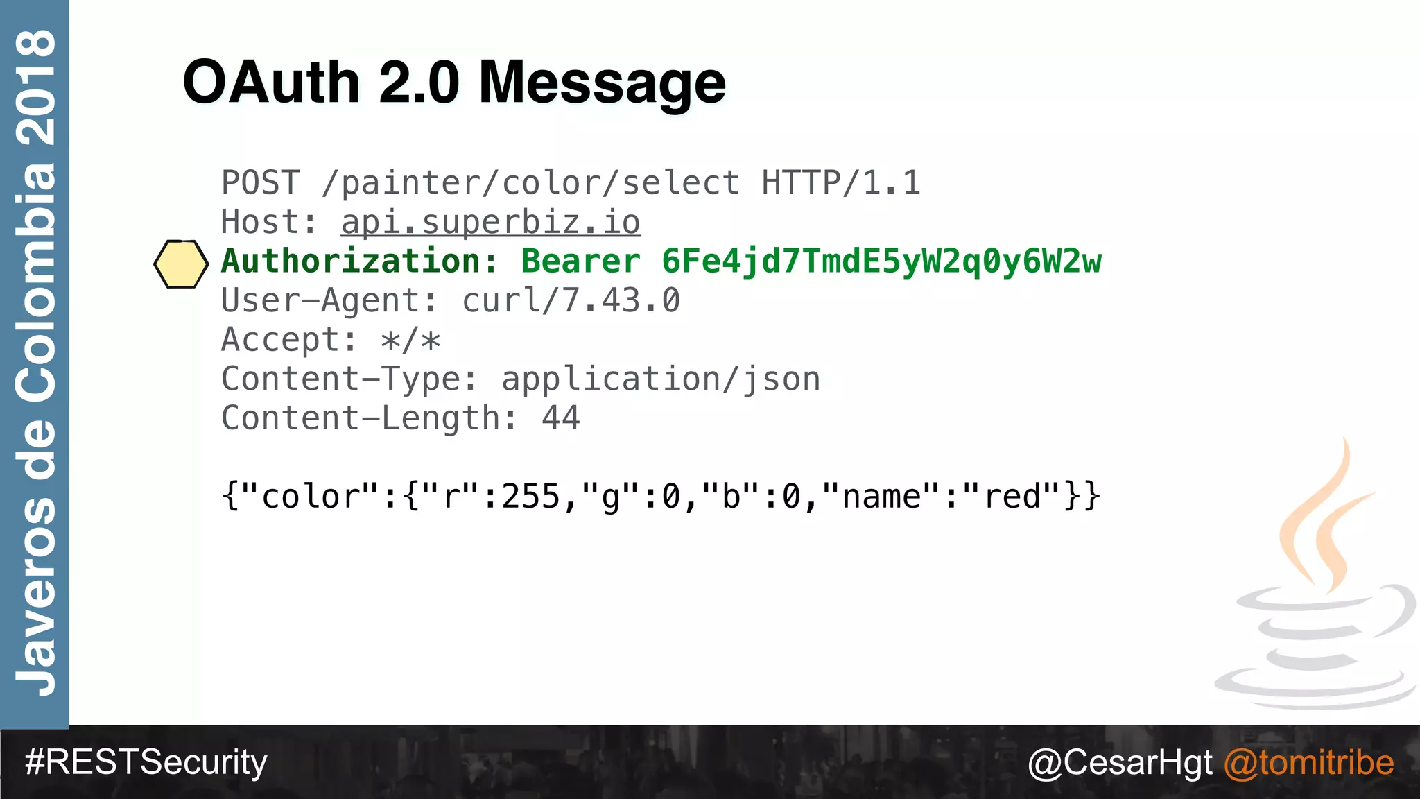 #RESTSecurity @CesarHgt @tomitribe
JaverosdeColombia2018
OAuth 2.0 Message
POST /painter/color/select HTTP/1.1
Host: api.superbiz.io
Authorization: Bearer 6Fe4jd7TmdE5yW2q0y6W2w
User-Agent: curl/7.43.0
Accept: */*
Content-Type: application/json
Content-Length: 44
{"color":{"r":255,"g":0,"b":0,"name":"red"}}
 