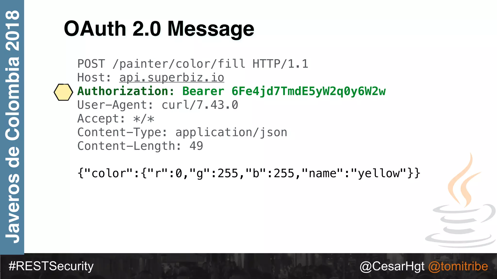 #RESTSecurity @CesarHgt @tomitribe
JaverosdeColombia2018
OAuth 2.0 Message
POST /painter/color/fill HTTP/1.1
Host: api.superbiz.io
Authorization: Bearer 6Fe4jd7TmdE5yW2q0y6W2w
User-Agent: curl/7.43.0
Accept: */*
Content-Type: application/json
Content-Length: 49
{"color":{"r":0,"g":255,"b":255,"name":"yellow"}}
 