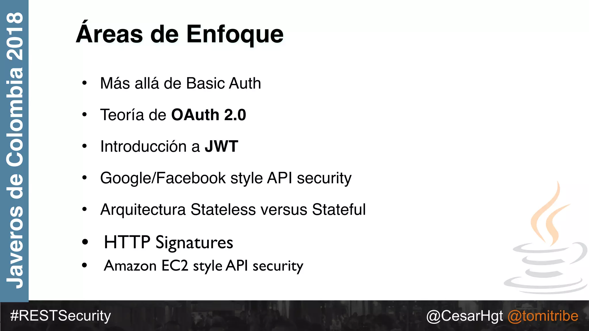 #RESTSecurity @CesarHgt @tomitribe
JaverosdeColombia2018
Áreas de Enfoque
• Más allá de Basic Auth
• Teoría de OAuth 2.0
• Introducción a JWT
• Google/Facebook style API security
• Arquitectura Stateless versus Stateful
• HTTP Signatures
• Amazon EC2 style API security
 