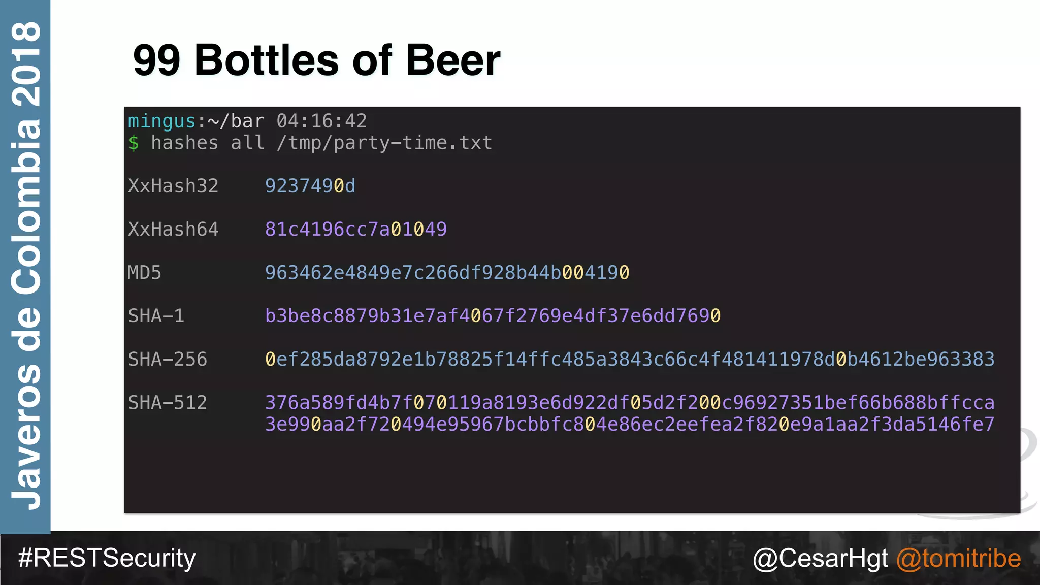 #RESTSecurity @CesarHgt @tomitribe
JaverosdeColombia2018
99 Bottles of Beer
mingus:~/bar 04:16:42
$ hashes all /tmp/party-time.txt
XxHash32 9237490d
XxHash64 81c4196cc7a01049
MD5 963462e4849e7c266df928b44b004190
SHA-1 b3be8c8879b31e7af4067f2769e4df37e6dd7690
SHA-256 0ef285da8792e1b78825f14ffc485a3843c66c4f481411978d0b4612be963383
SHA-512 376a589fd4b7f070119a8193e6d922df05d2f200c96927351bef66b688bffcca
3e990aa2f720494e95967bcbbfc804e86ec2eefea2f820e9a1aa2f3da5146fe7
 