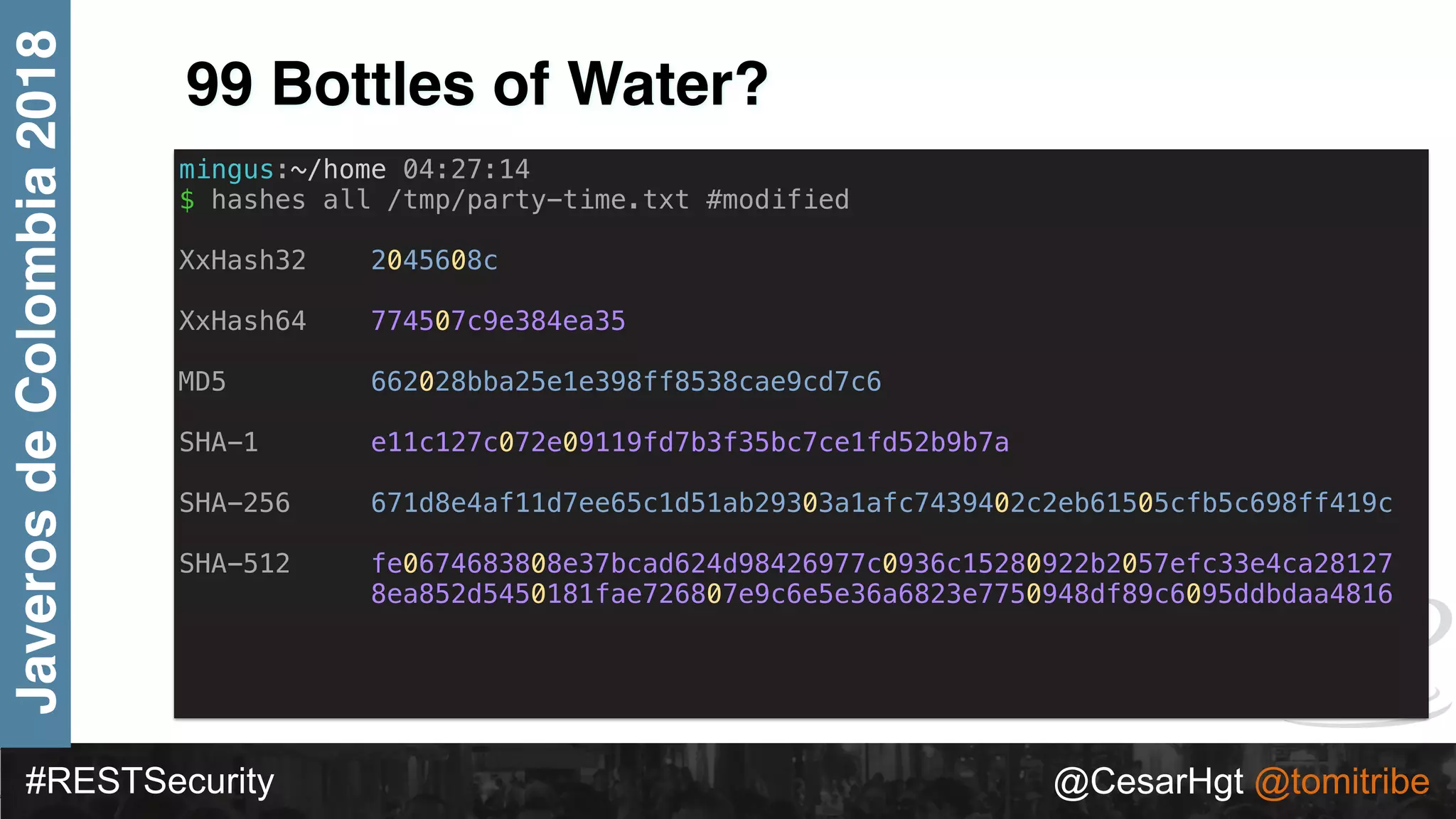 #RESTSecurity @CesarHgt @tomitribe
JaverosdeColombia2018
99 Bottles of Water?
mingus:~/home 04:27:14
$ hashes all /tmp/party-time.txt #modified
XxHash32 2045608c
XxHash64 774507c9e384ea35
MD5 662028bba25e1e398ff8538cae9cd7c6
SHA-1 e11c127c072e09119fd7b3f35bc7ce1fd52b9b7a
SHA-256 671d8e4af11d7ee65c1d51ab29303a1afc7439402c2eb61505cfb5c698ff419c
SHA-512 fe0674683808e37bcad624d98426977c0936c15280922b2057efc33e4ca28127
8ea852d5450181fae726807e9c6e5e36a6823e7750948df89c6095ddbdaa4816
 