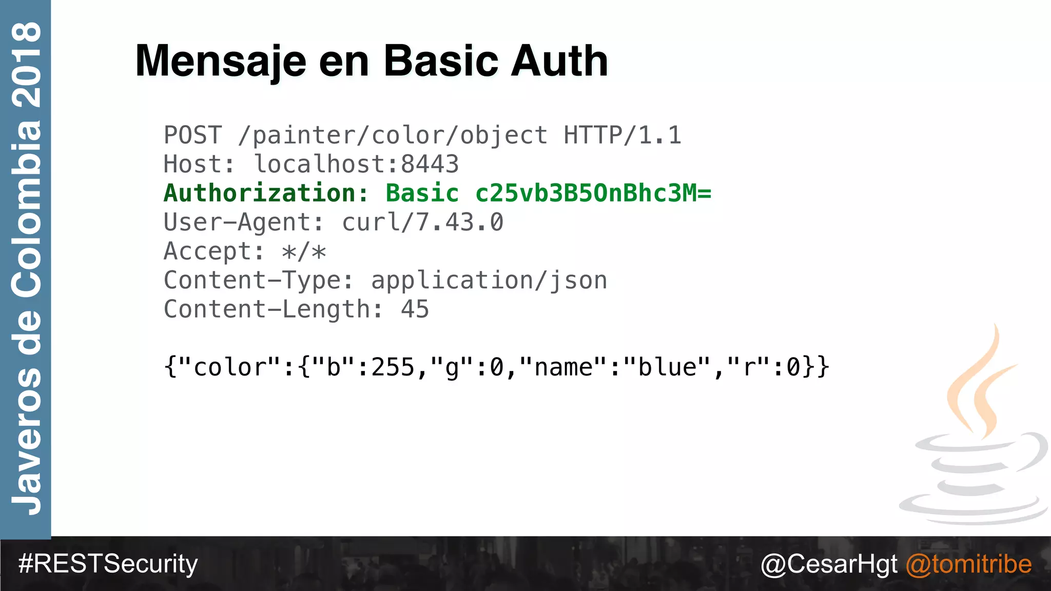 #RESTSecurity @CesarHgt @tomitribe
JaverosdeColombia2018
Mensaje en Basic Auth
POST /painter/color/object HTTP/1.1
Host: localhost:8443
Authorization: Basic c25vb3B5OnBhc3M=
User-Agent: curl/7.43.0
Accept: */*
Content-Type: application/json
Content-Length: 45
{"color":{"b":255,"g":0,"name":"blue","r":0}}
 