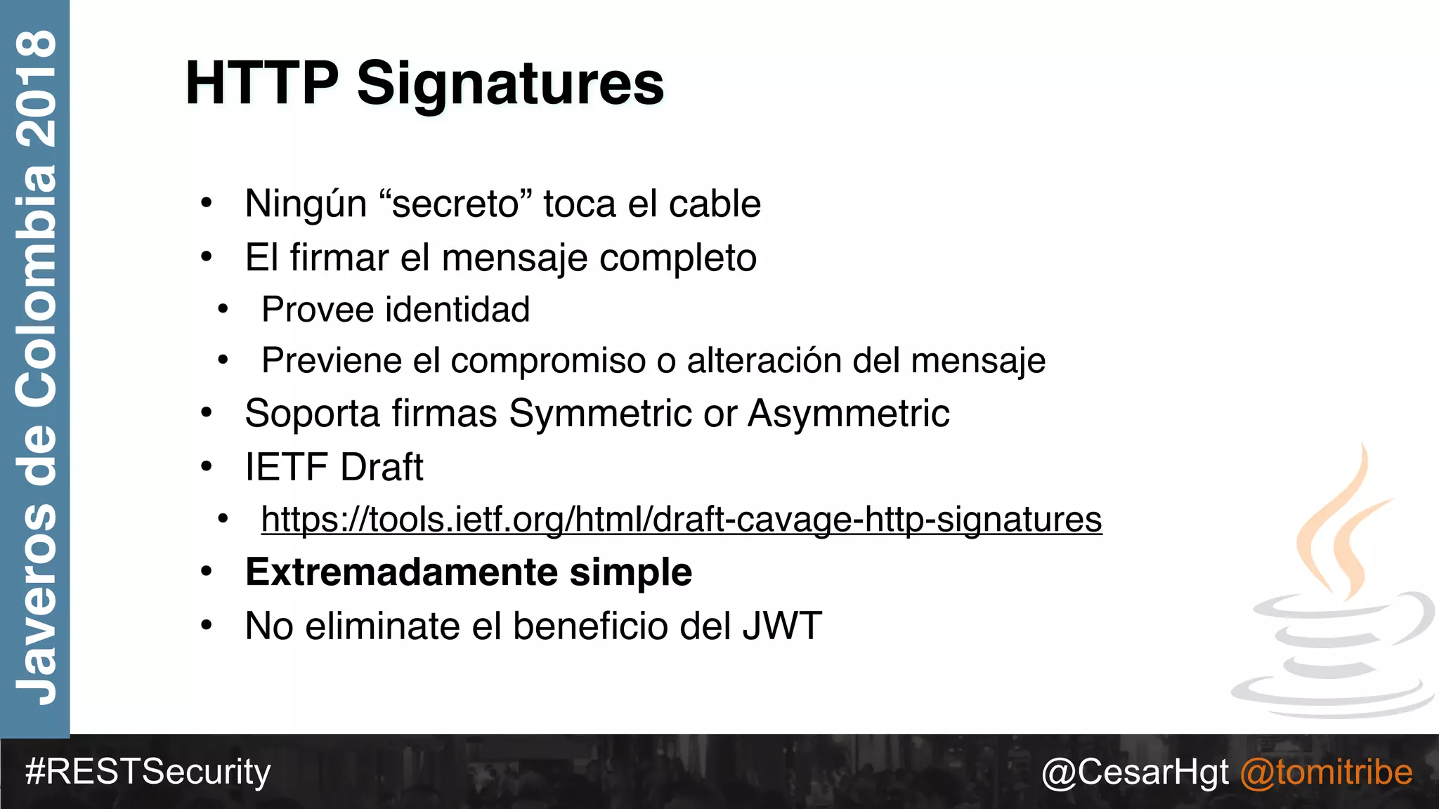 #RESTSecurity @CesarHgt @tomitribe
JaverosdeColombia2018
HTTP Signatures
• Ningún “secreto” toca el cable
• El ﬁrmar el mensaje completo
• Provee identidad
• Previene el compromiso o alteración del mensaje
• Soporta ﬁrmas Symmetric or Asymmetric
• IETF Draft
• https://tools.ietf.org/html/draft-cavage-http-signatures
• Extremadamente simple
• No eliminate el beneﬁcio del JWT
 