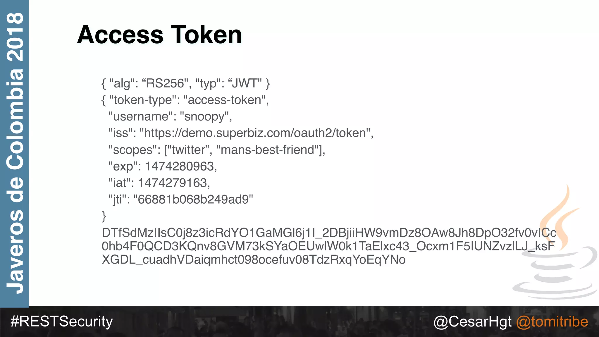 #RESTSecurity @CesarHgt @tomitribe
JaverosdeColombia2018
{ "alg": “RS256", "typ": “JWT" }
{ "token-type": "access-token",
"username": "snoopy",
"iss": "https://demo.superbiz.com/oauth2/token",
"scopes": ["twitter”, "mans-best-friend"],
"exp": 1474280963,
"iat": 1474279163,
"jti": "66881b068b249ad9"
}
DTfSdMzIIsC0j8z3icRdYO1GaMGl6j1I_2DBjiiHW9vmDz8OAw8Jh8DpO32fv0vICc
0hb4F0QCD3KQnv8GVM73kSYaOEUwlW0k1TaElxc43_Ocxm1F5IUNZvzlLJ_ksF
XGDL_cuadhVDaiqmhct098ocefuv08TdzRxqYoEqYNo
Access Token
 