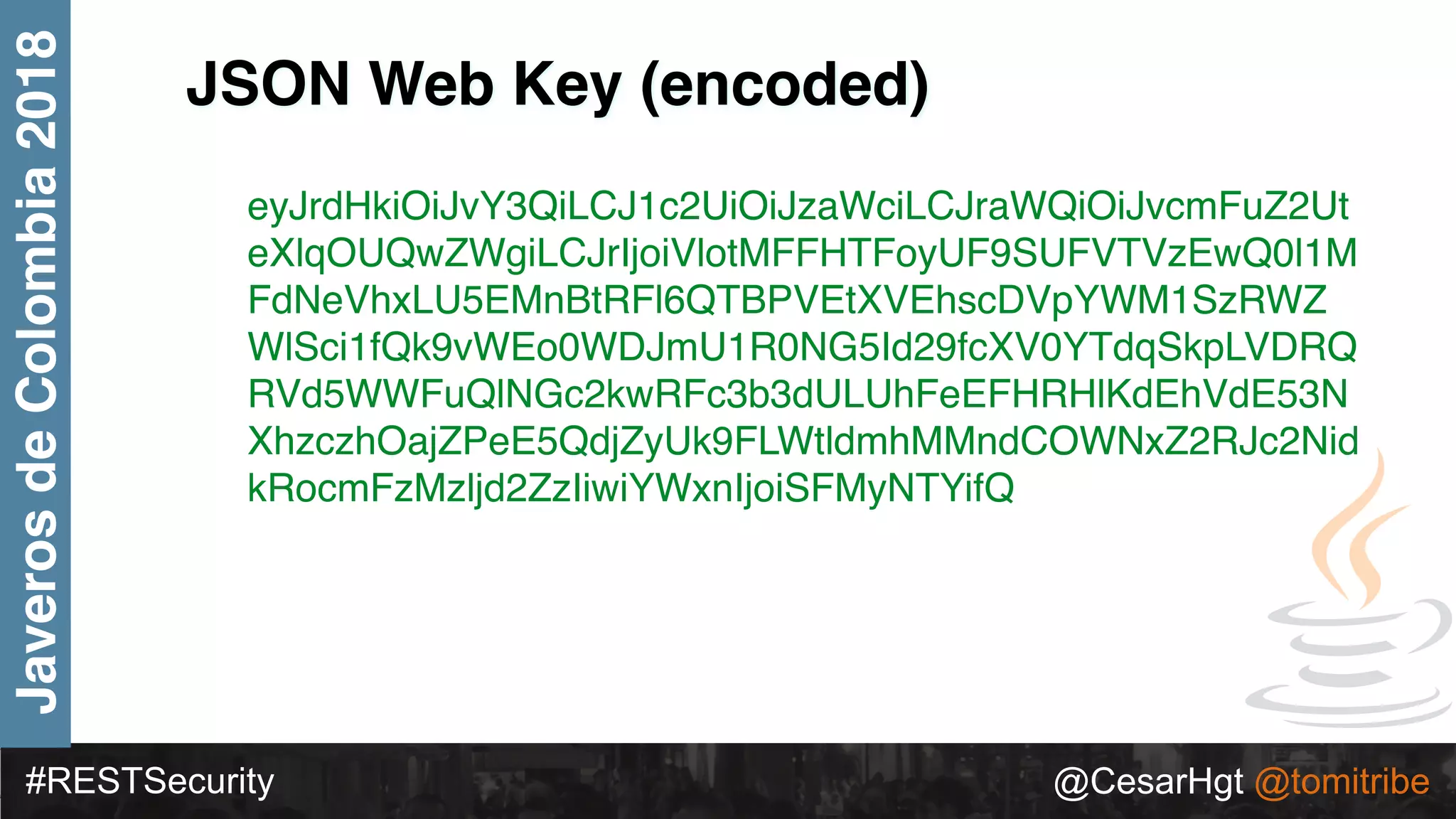 #RESTSecurity @CesarHgt @tomitribe
JaverosdeColombia2018
JSON Web Key (encoded)
eyJrdHkiOiJvY3QiLCJ1c2UiOiJzaWciLCJraWQiOiJvcmFuZ2Ut
eXlqOUQwZWgiLCJrIjoiVlotMFFHTFoyUF9SUFVTVzEwQ0l1M
FdNeVhxLU5EMnBtRFl6QTBPVEtXVEhscDVpYWM1SzRWZ
WlSci1fQk9vWEo0WDJmU1R0NG5Id29fcXV0YTdqSkpLVDRQ
RVd5WWFuQlNGc2kwRFc3b3dULUhFeEFHRHlKdEhVdE53N
XhzczhOajZPeE5QdjZyUk9FLWtldmhMMndCOWNxZ2RJc2Nid
kRocmFzMzljd2ZzIiwiYWxnIjoiSFMyNTYifQ
 