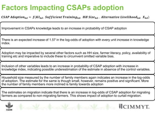 Factors Impacting CSAPs adoption
𝑪𝑺𝑨𝑷 𝑨𝒅𝒐𝒑𝒕𝒊𝒐𝒏 𝒌𝒅 = 𝒇(𝑲𝑰 𝒌𝒅, 𝑺𝒖𝒇𝒇𝒊𝒄𝒊𝒆𝒏𝒕 𝑻𝒓𝒂𝒊𝒏𝒊𝒏𝒈 𝒌𝒅, 𝑯𝑯 𝑺𝒊𝒛𝒆 𝒌𝒅 , 𝑨𝒍𝒕𝒆𝒓𝒏𝒂𝒕𝒊𝒗𝒆 𝑳𝒊𝒗𝒆𝒍𝒊𝒉𝒐𝒐𝒅 𝒌𝒅, 𝑿 𝒌𝒅)
Improvement in CSAPs knowledge leads to an increase in probability of CSAP adoption
There is an expected increase of 1.57 in the log-odds of adoption with every unit increase in knowledge
index.
Adoption may be impacted by several other factors such as HH size, farmer literacy, policy, availability of
training etc and imperative to include these to circumvent omitted variable bias.
Inclusion of other variables leads to an increase in probability of CSAP adoption with increase in
knowledge index, indicating possible underestimation of the estimate in absence of the control variables.
Household size measured by the number of family members again indicates an increase in the log-odds
of adoption. The estimate for the same is though small, however, remains positive and significant. More
the number of family members more inclined is family towards adoption
The estimates on migration indicate that there is an increase in log-odds of CSAP adoption for migrating
farmers as compared to non-migrating farmers. This shows impact of adoption to curtail migration.
 