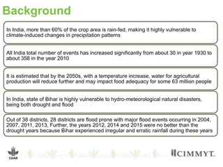 Background
In India, more than 60% of the crop area is rain-fed, making it highly vulnerable to
climate-induced changes in precipitation patterns
All India total number of events has increased significantly from about 30 in year 1930 to
about 358 in the year 2010
It is estimated that by the 2050s, with a temperature increase, water for agricultural
production will reduce further and may impact food adequacy for some 63 million people
In India, state of Bihar is highly vulnerable to hydro-meteorological natural disasters,
being both drought and flood
Out of 38 districts, 28 districts are flood prone with major flood events occurring in 2004,
2007, 2011, 2013, Further, the years 2012, 2014 and 2015 were no better than the
drought years because Bihar experienced irregular and erratic rainfall during these years
 