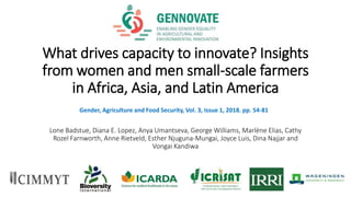 What drives capacity to innovate? Insights
from women and men small-scale farmers
in Africa, Asia, and Latin America
Lone Badstue, Diana E. Lopez, Anya Umantseva, George Williams, Marlène Elias, Cathy
Rozel Farnworth, Anne Rietveld, Esther Njuguna-Mungai, Joyce Luis, Dina Najjar and
Vongai Kandiwa
Gender, Agriculture and Food Security, Vol. 3, Issue 1, 2018. pp. 54-81
 