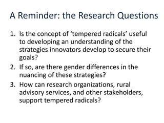 A Reminder: the Research Questions
1. Is the concept of ‘tempered radicals’ useful
to developing an understanding of the
strategies innovators develop to secure their
goals?
2. If so, are there gender differences in the
nuancing of these strategies?
3. How can research organizations, rural
advisory services, and other stakeholders,
support tempered radicals?
 