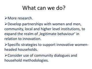 More research.
Develop partnerships with women and men,
community, local and higher level institutions, to
expand the realm of ‚legitimate behaviour‘ in
relation to innovation.
Specific strategies to support innovative women-
headed households.
Consider use of community dialogues and
household methodologies.
What can we do?
 