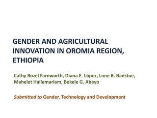 GENDER AND AGRICULTURAL
INNOVATION IN OROMIA REGION,
ETHIOPIA
Cathy Rozel Farnworth, Diana E. López, Lone B. Badstue,
Mahelet Hailemariam, Bekele G. Abeyo
Submitted to Gender, Technology and Development
 