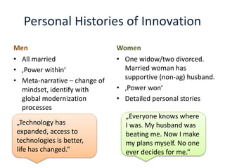 Personal Histories of Innovation
Men
• All married
• ‚Power within‘
• Meta-narrative – change of
mindset, identify with
global modernization
processes
Women
• One widow/two divorced.
Married woman has
supportive (non-ag) husband.
• ‚Power won‘
• Detailed personal stories
„Technology has
expanded, access to
technologies is better,
life has changed.“
„Everyone knows where
I was. My husband was
beating me. Now I make
my plans myself. No one
ever decides for me.“
 