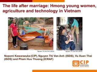 The life after marriage: Hmong young women,
agriculture and technology in Vietnam
Nozomi Kawarazuka (CIP), Nguyen Thi Van Anh (ISDS), Vu Xuan Thai
(ISDS) and Pham Huu Thuong (ICRAF)
Nguyen Thi Van Anh (ISDS) Nguyen Thi Van Anh (ISDS)
 