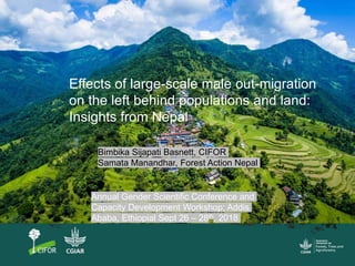 Effects of large-scale male out-migration
on the left behind populations and land:
Insights from Nepal
Bimbika Sijapati Basnett, CIFOR
Samata Manandhar, Forest Action Nepal
Annual Gender Scientific Conference and
Capacity Development Workshop; Addis
Ababa, Ethiopial Sept 26 – 28th, 2018
 