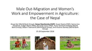 Male Out-Migration and Women’s
Work and Empowerment in Agriculture:
the Case of Nepal
Anuja Kar (World Bank Group), Vanya Slavchevska (CIAT), Susan Kaaria (FAO), Sanna Lisa
Taivalmaa, Erdgin Mane (FAO), Riccardo Ciacci (FAO), Yurie Tanimichi Hoberg (World
Bank Group), Robert Townsend (World Bank Group), and Victoria Stanley (World Bank
Group)
25-28 September 2018
 