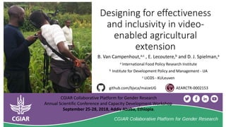 Designing for effectiveness
and inclusivity in video-
enabled agricultural
extension
B. Van Campenhout,a,c , E. Lecoutere,b and D. J. Spielman,a
a International Food Policy Research Institute
b Institute for Development Policy and Management - UA
c LICOS - KULeuven
AEARCTR-0002153github.com/bjvca/maizeUG
CGIAR Collaborative Platform for Gender Research
Annual Scientific Conference and Capacity Development Workshop
September 25-28, 2018, Addis Ababa, Ethiopia.
 