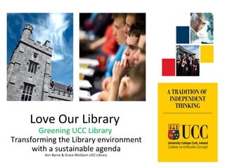 Love Our Library
Greening UCC Library
Transforming the Library environment
with a sustainable agenda
Ann Byrne & Grace McGlynn UCC Library
 