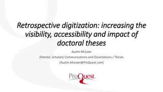 Retrospective digitization: increasing the
visibility, accessibility and impact of
doctoral theses
Austin McLean
Director, Scholarly Communications and Dissertations / Theses
(Austin.McLean@ProQuest.com)
 