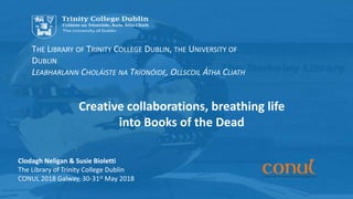 Click to edit Master subtitle style
The Library of Trinity College Dublin, The University of Dublin
THE LIBRARY OF TRINITY COLLEGE DUBLIN, THE UNIVERSITY OF
DUBLIN
LEABHARLANN CHOLÁISTE NA TRÍONÓIDE, OLLSCOIL ÁTHA CLIATH
Clodagh Neligan & Susie Bioletti
The Library of Trinity College Dublin
CONUL 2018 Galway, 30-31st May 2018
Creative collaborations, breathing life
into Books of the Dead
 