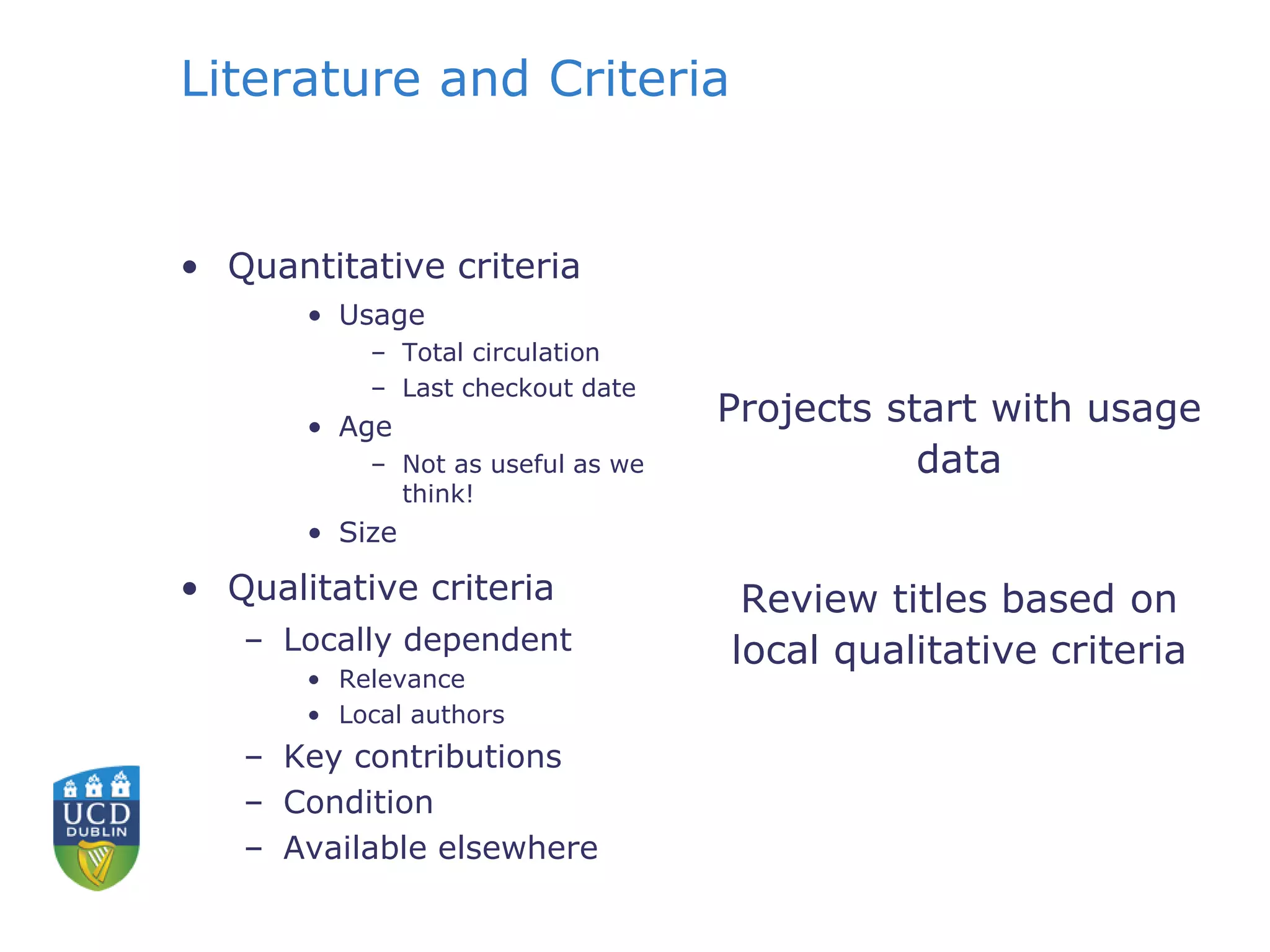 Literature and Criteria
• Quantitative criteria
• Usage
– Total circulation
– Last checkout date
• Age
– Not as useful as we
think!
• Size
• Qualitative criteria
– Locally dependent
• Relevance
• Local authors
– Key contributions
– Condition
– Available elsewhere
Projects start with usage
data
Review titles based on
local qualitative criteria
 