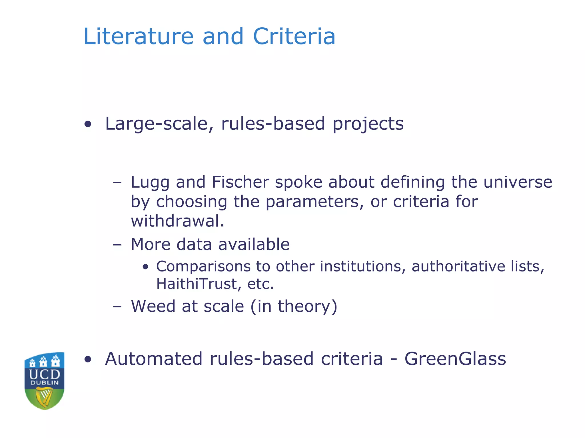 Literature and Criteria
• Large-scale, rules-based projects
– Lugg and Fischer spoke about defining the universe
by choosing the parameters, or criteria for
withdrawal.
– More data available
• Comparisons to other institutions, authoritative lists,
HaithiTrust, etc.
– Weed at scale (in theory)
• Automated rules-based criteria - GreenGlass
 