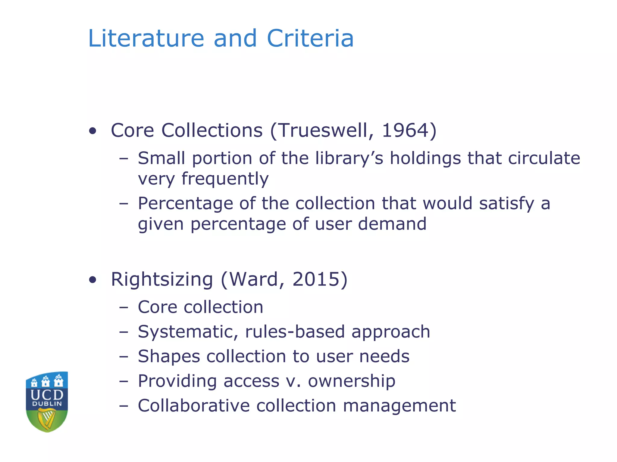 Literature and Criteria
• Core Collections (Trueswell, 1964)
– Small portion of the library’s holdings that circulate
very frequently
– Percentage of the collection that would satisfy a
given percentage of user demand
• Rightsizing (Ward, 2015)
– Core collection
– Systematic, rules-based approach
– Shapes collection to user needs
– Providing access v. ownership
– Collaborative collection management
 