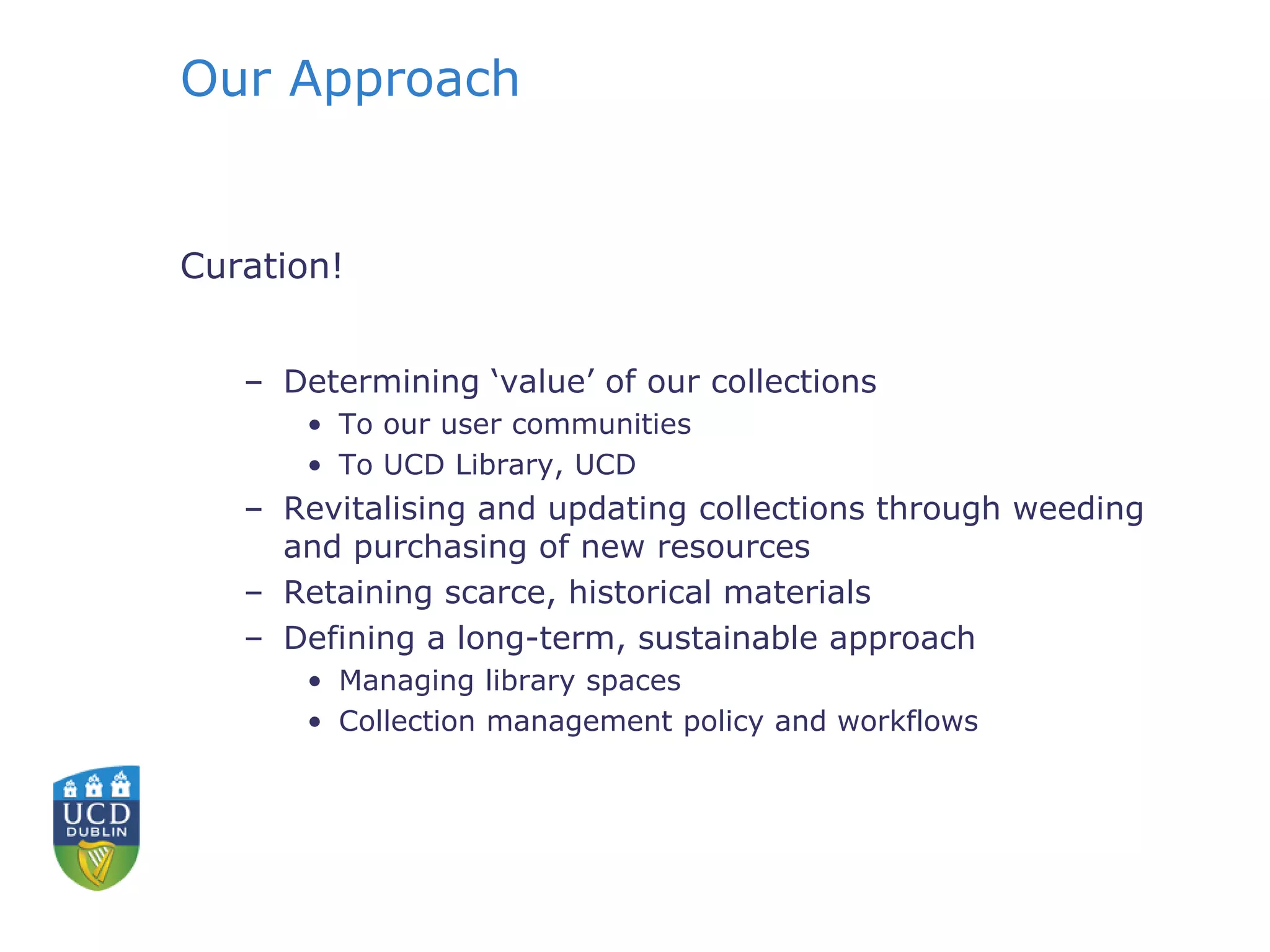Our Approach
Curation!
– Determining ‘value’ of our collections
• To our user communities
• To UCD Library, UCD
– Revitalising and updating collections through weeding
and purchasing of new resources
– Retaining scarce, historical materials
– Defining a long-term, sustainable approach
• Managing library spaces
• Collection management policy and workflows
 