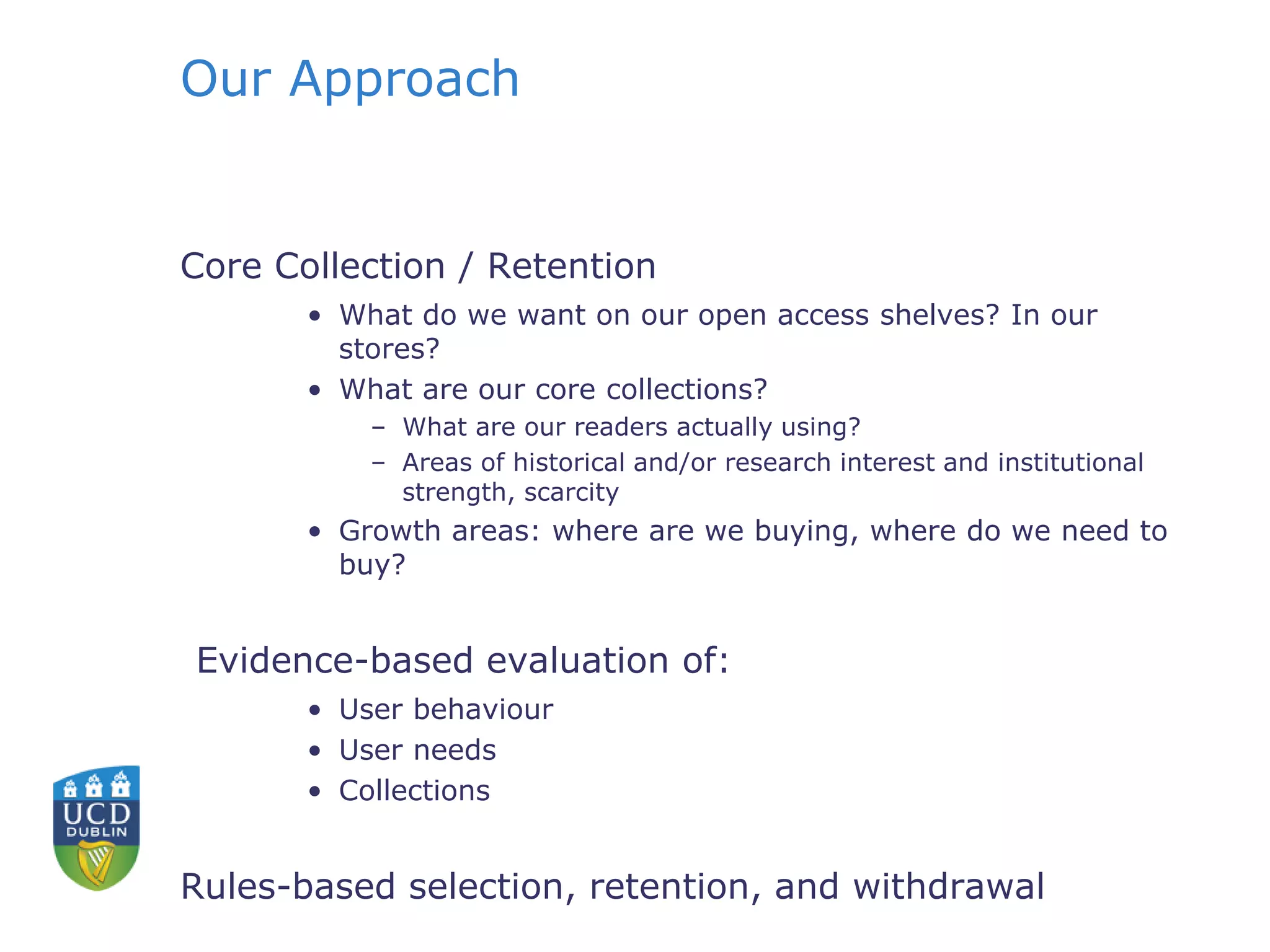 Our Approach
Core Collection / Retention
• What do we want on our open access shelves? In our
stores?
• What are our core collections?
– What are our readers actually using?
– Areas of historical and/or research interest and institutional
strength, scarcity
• Growth areas: where are we buying, where do we need to
buy?
Evidence-based evaluation of:
• User behaviour
• User needs
• Collections
Rules-based selection, retention, and withdrawal
 