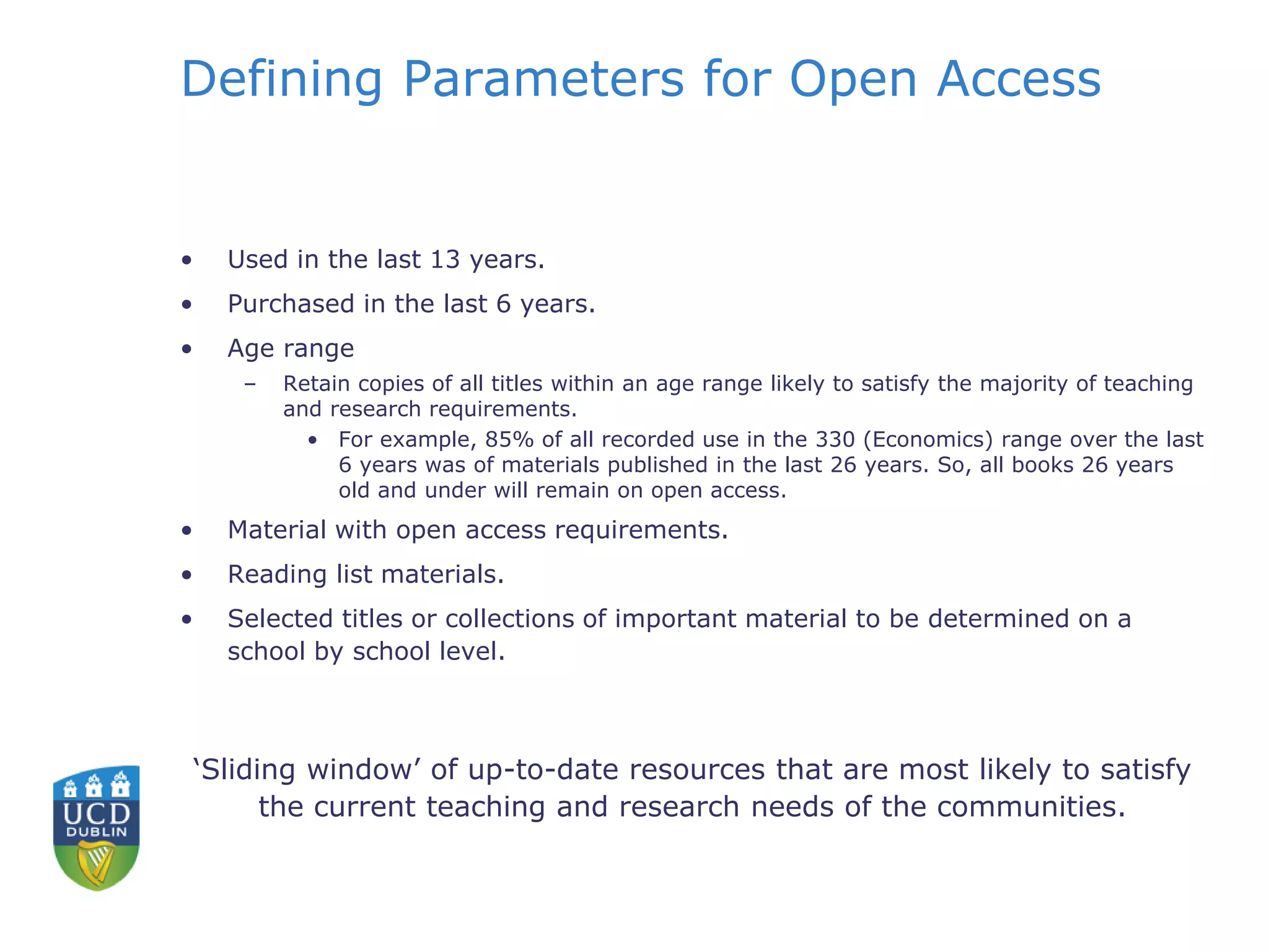 Defining Parameters for Open Access
• Used in the last 13 years.
• Purchased in the last 6 years.
• Age range
– Retain copies of all titles within an age range likely to satisfy the majority of teaching
and research requirements.
• For example, 85% of all recorded use in the 330 (Economics) range over the last
6 years was of materials published in the last 26 years. So, all books 26 years
old and under will remain on open access.
• Material with open access requirements.
• Reading list materials.
• Selected titles or collections of important material to be determined on a
school by school level.
‘Sliding window’ of up-to-date resources that are most likely to satisfy
the current teaching and research needs of the communities.
 