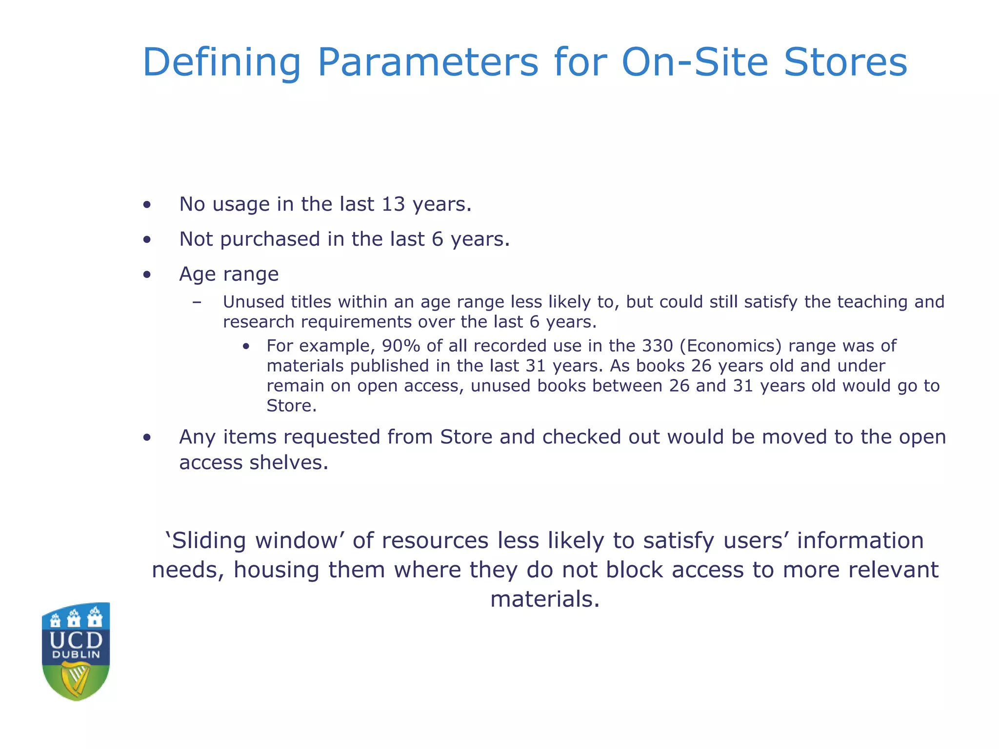 Defining Parameters for On-Site Stores
• No usage in the last 13 years.
• Not purchased in the last 6 years.
• Age range
– Unused titles within an age range less likely to, but could still satisfy the teaching and
research requirements over the last 6 years.
• For example, 90% of all recorded use in the 330 (Economics) range was of
materials published in the last 31 years. As books 26 years old and under
remain on open access, unused books between 26 and 31 years old would go to
Store.
• Any items requested from Store and checked out would be moved to the open
access shelves.
‘Sliding window’ of resources less likely to satisfy users’ information
needs, housing them where they do not block access to more relevant
materials.
 