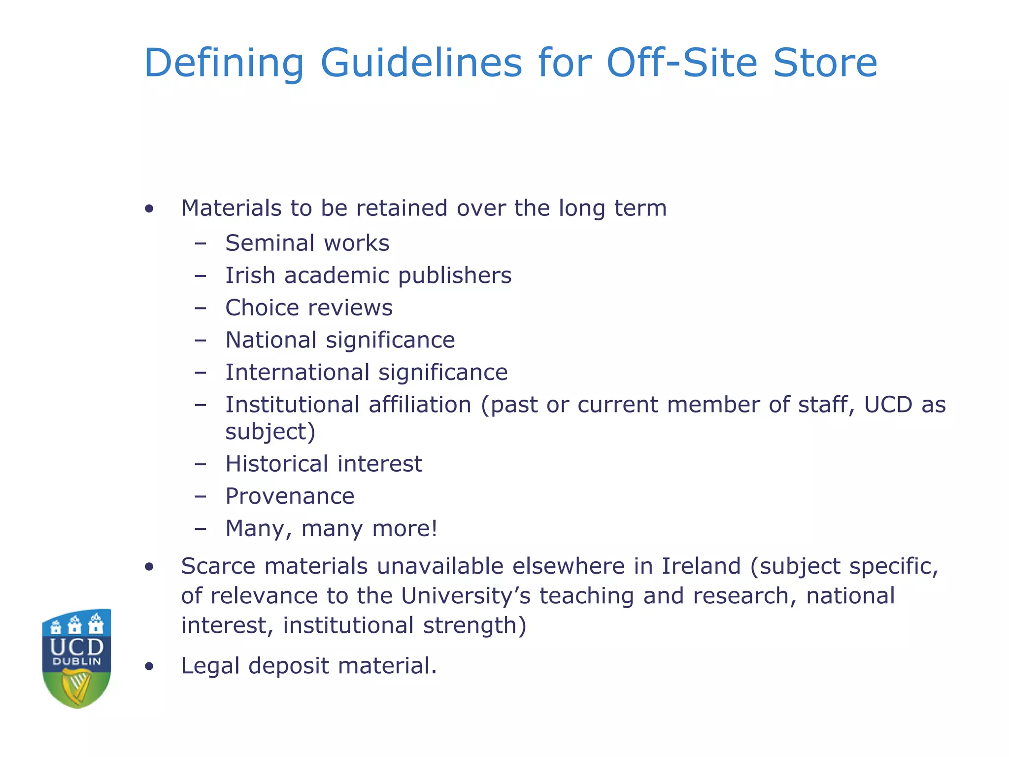 Defining Guidelines for Off-Site Store
• Materials to be retained over the long term
– Seminal works
– Irish academic publishers
– Choice reviews
– National significance
– International significance
– Institutional affiliation (past or current member of staff, UCD as
subject)
– Historical interest
– Provenance
– Many, many more!
• Scarce materials unavailable elsewhere in Ireland (subject specific,
of relevance to the University’s teaching and research, national
interest, institutional strength)
• Legal deposit material.
 