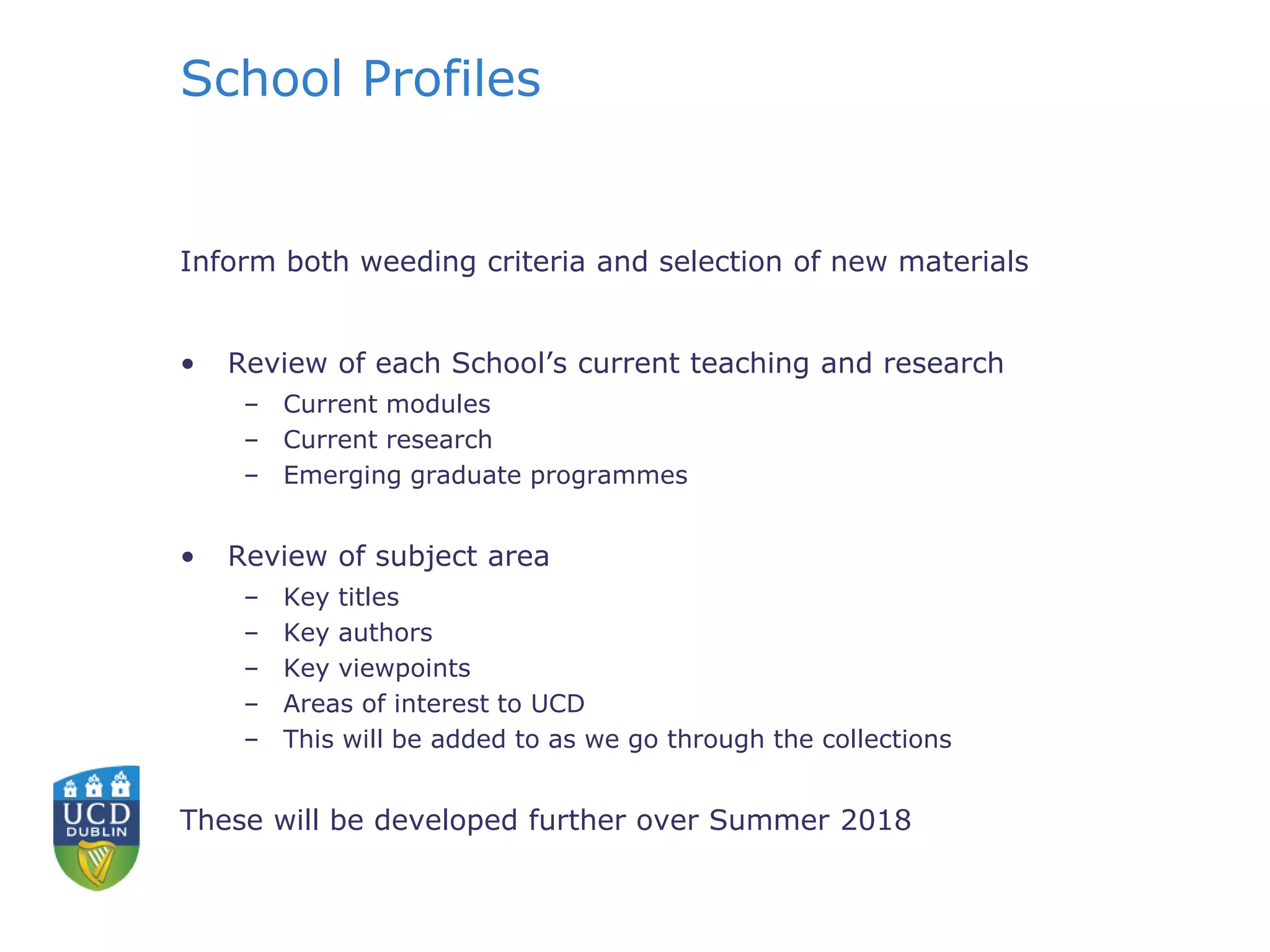School Profiles
Inform both weeding criteria and selection of new materials
• Review of each School’s current teaching and research
– Current modules
– Current research
– Emerging graduate programmes
• Review of subject area
– Key titles
– Key authors
– Key viewpoints
– Areas of interest to UCD
– This will be added to as we go through the collections
These will be developed further over Summer 2018
 