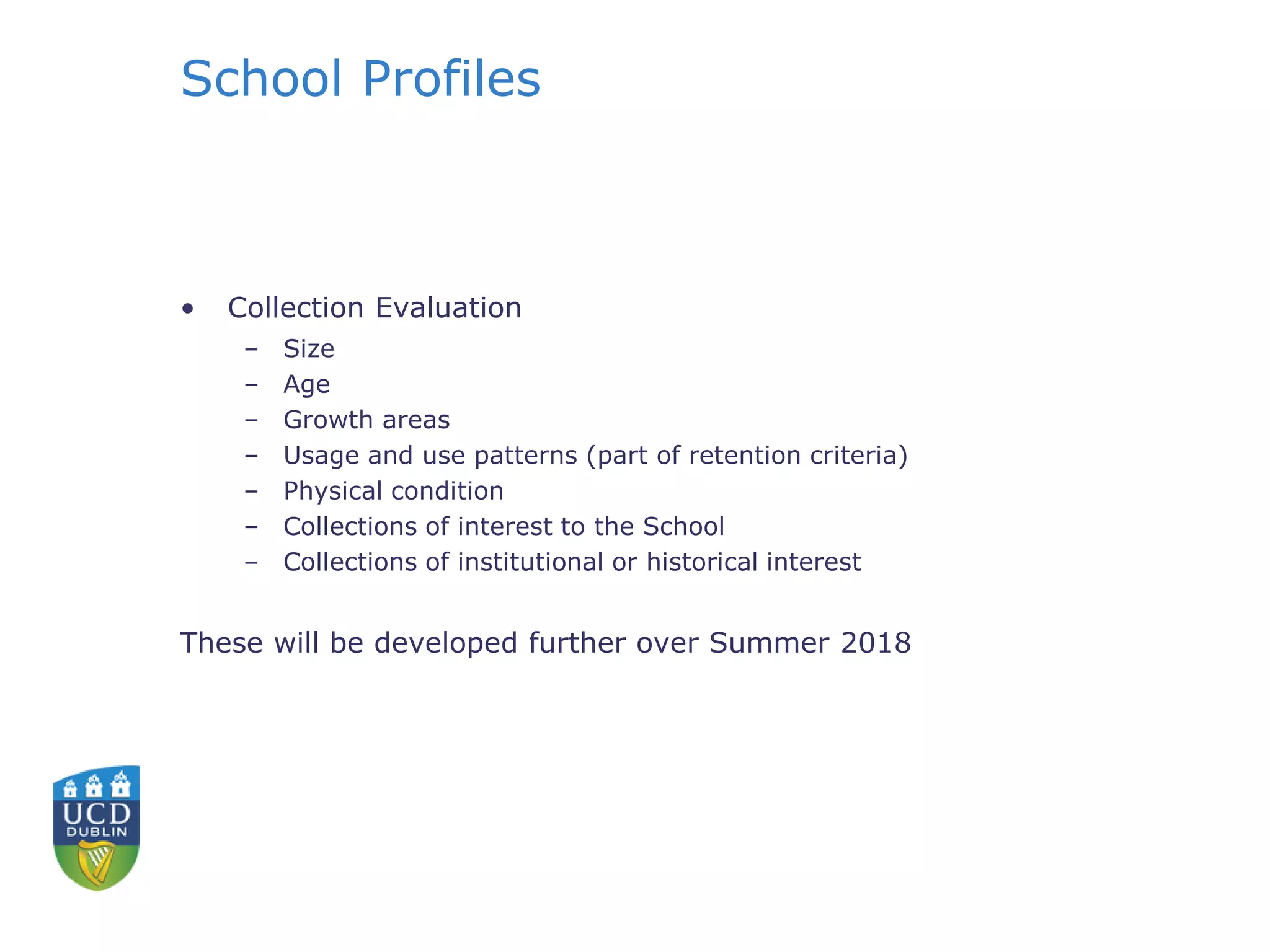 School Profiles
• Collection Evaluation
– Size
– Age
– Growth areas
– Usage and use patterns (part of retention criteria)
– Physical condition
– Collections of interest to the School
– Collections of institutional or historical interest
These will be developed further over Summer 2018
 