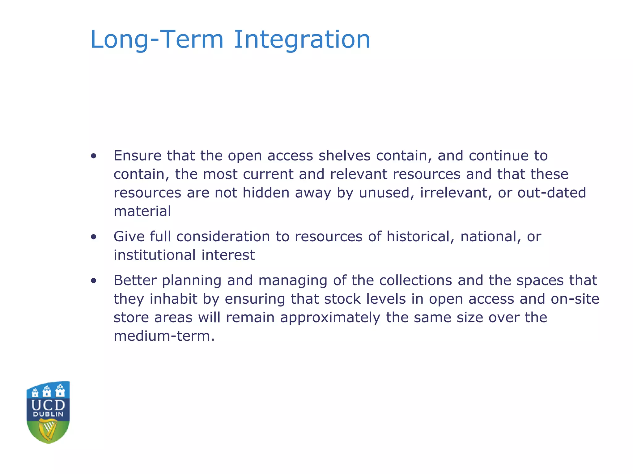 Long-Term Integration
• Ensure that the open access shelves contain, and continue to
contain, the most current and relevant resources and that these
resources are not hidden away by unused, irrelevant, or out-dated
material
• Give full consideration to resources of historical, national, or
institutional interest
• Better planning and managing of the collections and the spaces that
they inhabit by ensuring that stock levels in open access and on-site
store areas will remain approximately the same size over the
medium-term.
 