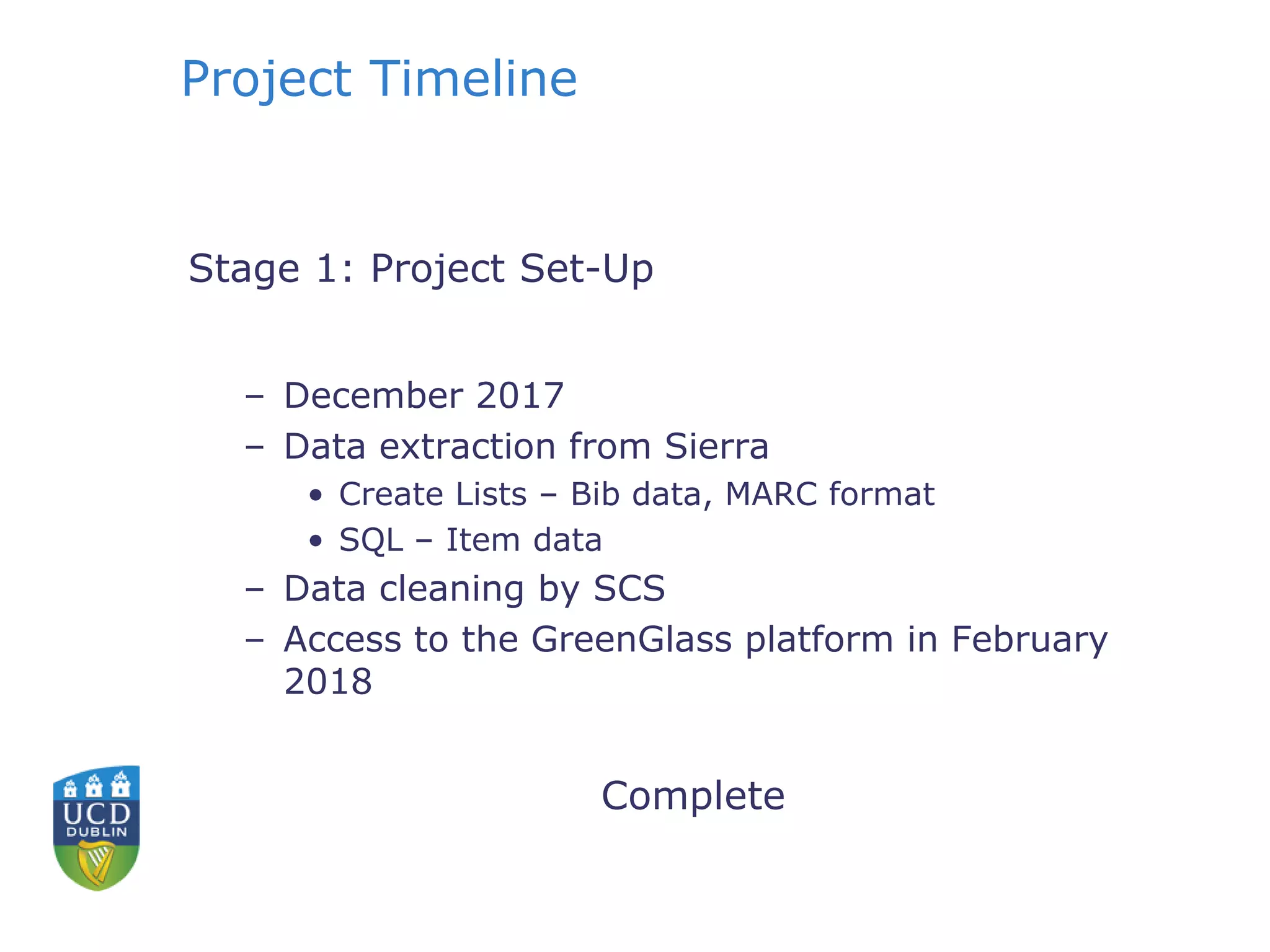 Project Timeline
Stage 1: Project Set-Up
– December 2017
– Data extraction from Sierra
• Create Lists – Bib data, MARC format
• SQL – Item data
– Data cleaning by SCS
– Access to the GreenGlass platform in February
2018
Complete
 