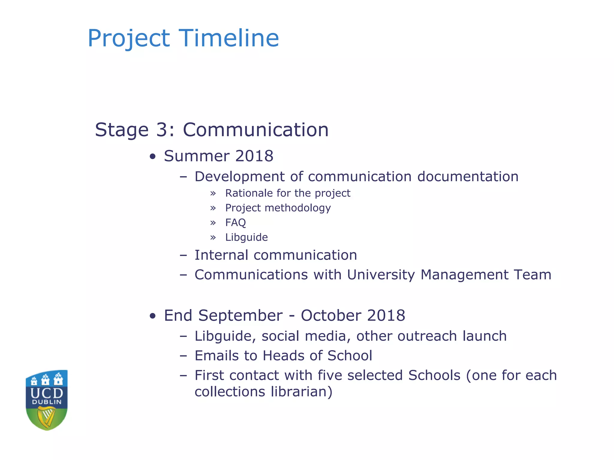 Project Timeline
Stage 3: Communication
• Summer 2018
– Development of communication documentation
» Rationale for the project
» Project methodology
» FAQ
» Libguide
– Internal communication
– Communications with University Management Team
• End September - October 2018
– Libguide, social media, other outreach launch
– Emails to Heads of School
– First contact with five selected Schools (one for each
collections librarian)
 