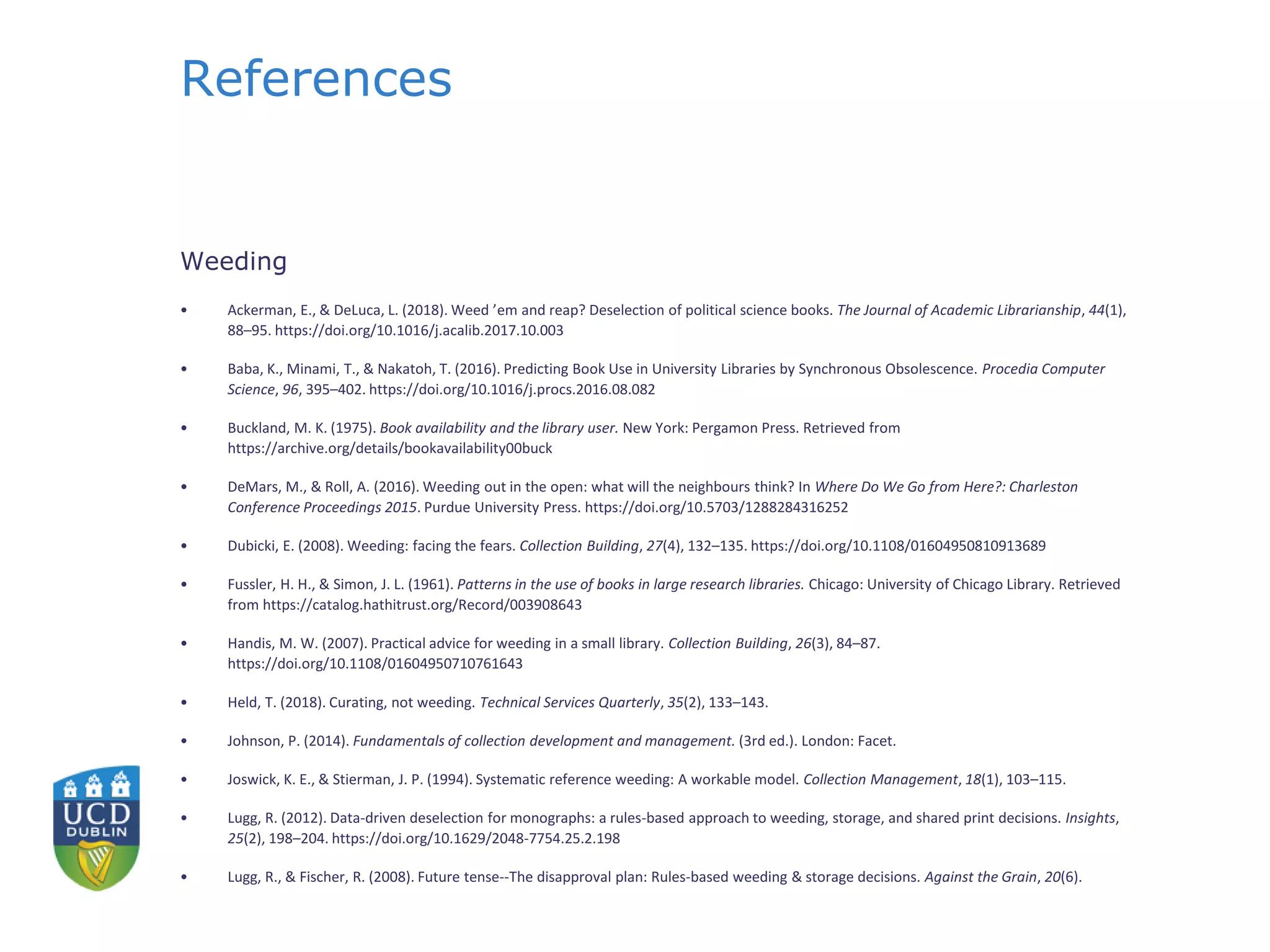 References
Weeding
• Ackerman, E., & DeLuca, L. (2018). Weed ’em and reap? Deselection of political science books. The Journal of Academic Librarianship, 44(1),
88–95. https://doi.org/10.1016/j.acalib.2017.10.003
• Baba, K., Minami, T., & Nakatoh, T. (2016). Predicting Book Use in University Libraries by Synchronous Obsolescence. Procedia Computer
Science, 96, 395–402. https://doi.org/10.1016/j.procs.2016.08.082
• Buckland, M. K. (1975). Book availability and the library user. New York: Pergamon Press. Retrieved from
https://archive.org/details/bookavailability00buck
• DeMars, M., & Roll, A. (2016). Weeding out in the open: what will the neighbours think? In Where Do We Go from Here?: Charleston
Conference Proceedings 2015. Purdue University Press. https://doi.org/10.5703/1288284316252
• Dubicki, E. (2008). Weeding: facing the fears. Collection Building, 27(4), 132–135. https://doi.org/10.1108/01604950810913689
• Fussler, H. H., & Simon, J. L. (1961). Patterns in the use of books in large research libraries. Chicago: University of Chicago Library. Retrieved
from https://catalog.hathitrust.org/Record/003908643
• Handis, M. W. (2007). Practical advice for weeding in a small library. Collection Building, 26(3), 84–87.
https://doi.org/10.1108/01604950710761643
• Held, T. (2018). Curating, not weeding. Technical Services Quarterly, 35(2), 133–143.
• Johnson, P. (2014). Fundamentals of collection development and management. (3rd ed.). London: Facet.
• Joswick, K. E., & Stierman, J. P. (1994). Systematic reference weeding: A workable model. Collection Management, 18(1), 103–115.
• Lugg, R. (2012). Data-driven deselection for monographs: a rules-based approach to weeding, storage, and shared print decisions. Insights,
25(2), 198–204. https://doi.org/10.1629/2048-7754.25.2.198
• Lugg, R., & Fischer, R. (2008). Future tense--The disapproval plan: Rules-based weeding & storage decisions. Against the Grain, 20(6).
 