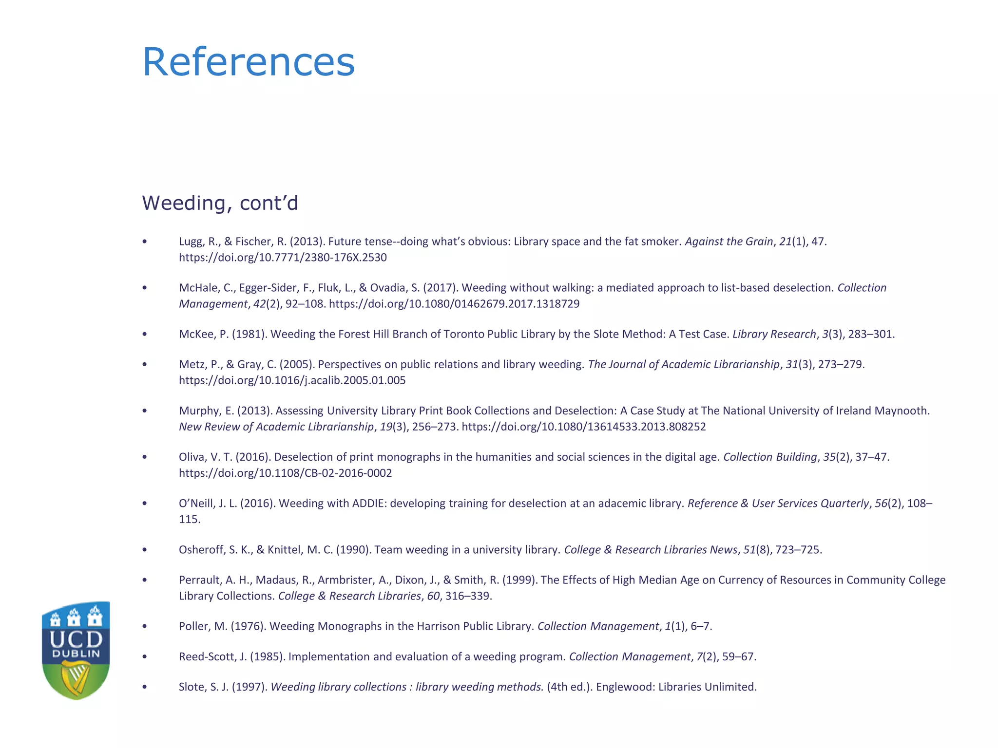 References
Weeding, cont’d
• Lugg, R., & Fischer, R. (2013). Future tense--doing what’s obvious: Library space and the fat smoker. Against the Grain, 21(1), 47.
https://doi.org/10.7771/2380-176X.2530
• McHale, C., Egger-Sider, F., Fluk, L., & Ovadia, S. (2017). Weeding without walking: a mediated approach to list-based deselection. Collection
Management, 42(2), 92–108. https://doi.org/10.1080/01462679.2017.1318729
• McKee, P. (1981). Weeding the Forest Hill Branch of Toronto Public Library by the Slote Method: A Test Case. Library Research, 3(3), 283–301.
• Metz, P., & Gray, C. (2005). Perspectives on public relations and library weeding. The Journal of Academic Librarianship, 31(3), 273–279.
https://doi.org/10.1016/j.acalib.2005.01.005
• Murphy, E. (2013). Assessing University Library Print Book Collections and Deselection: A Case Study at The National University of Ireland Maynooth.
New Review of Academic Librarianship, 19(3), 256–273. https://doi.org/10.1080/13614533.2013.808252
• Oliva, V. T. (2016). Deselection of print monographs in the humanities and social sciences in the digital age. Collection Building, 35(2), 37–47.
https://doi.org/10.1108/CB-02-2016-0002
• O’Neill, J. L. (2016). Weeding with ADDIE: developing training for deselection at an adacemic library. Reference & User Services Quarterly, 56(2), 108–
115.
• Osheroff, S. K., & Knittel, M. C. (1990). Team weeding in a university library. College & Research Libraries News, 51(8), 723–725.
• Perrault, A. H., Madaus, R., Armbrister, A., Dixon, J., & Smith, R. (1999). The Effects of High Median Age on Currency of Resources in Community College
Library Collections. College & Research Libraries, 60, 316–339.
• Poller, M. (1976). Weeding Monographs in the Harrison Public Library. Collection Management, 1(1), 6–7.
• Reed-Scott, J. (1985). Implementation and evaluation of a weeding program. Collection Management, 7(2), 59–67.
• Slote, S. J. (1997). Weeding library collections : library weeding methods. (4th ed.). Englewood: Libraries Unlimited.
 