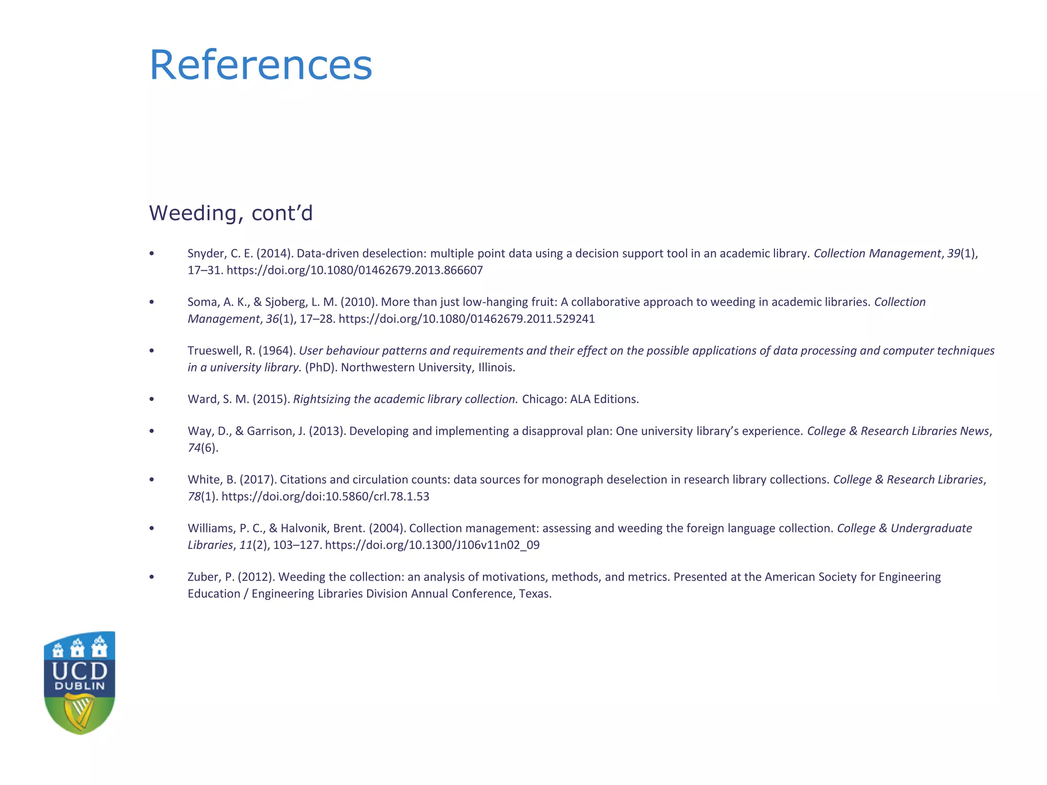 References
Weeding, cont’d
• Snyder, C. E. (2014). Data-driven deselection: multiple point data using a decision support tool in an academic library. Collection Management, 39(1),
17–31. https://doi.org/10.1080/01462679.2013.866607
• Soma, A. K., & Sjoberg, L. M. (2010). More than just low-hanging fruit: A collaborative approach to weeding in academic libraries. Collection
Management, 36(1), 17–28. https://doi.org/10.1080/01462679.2011.529241
• Trueswell, R. (1964). User behaviour patterns and requirements and their effect on the possible applications of data processing and computer techniques
in a university library. (PhD). Northwestern University, Illinois.
• Ward, S. M. (2015). Rightsizing the academic library collection. Chicago: ALA Editions.
• Way, D., & Garrison, J. (2013). Developing and implementing a disapproval plan: One university library’s experience. College & Research Libraries News,
74(6).
• White, B. (2017). Citations and circulation counts: data sources for monograph deselection in research library collections. College & Research Libraries,
78(1). https://doi.org/doi:10.5860/crl.78.1.53
• Williams, P. C., & Halvonik, Brent. (2004). Collection management: assessing and weeding the foreign language collection. College & Undergraduate
Libraries, 11(2), 103–127. https://doi.org/10.1300/J106v11n02_09
• Zuber, P. (2012). Weeding the collection: an analysis of motivations, methods, and metrics. Presented at the American Society for Engineering
Education / Engineering Libraries Division Annual Conference, Texas.
 
