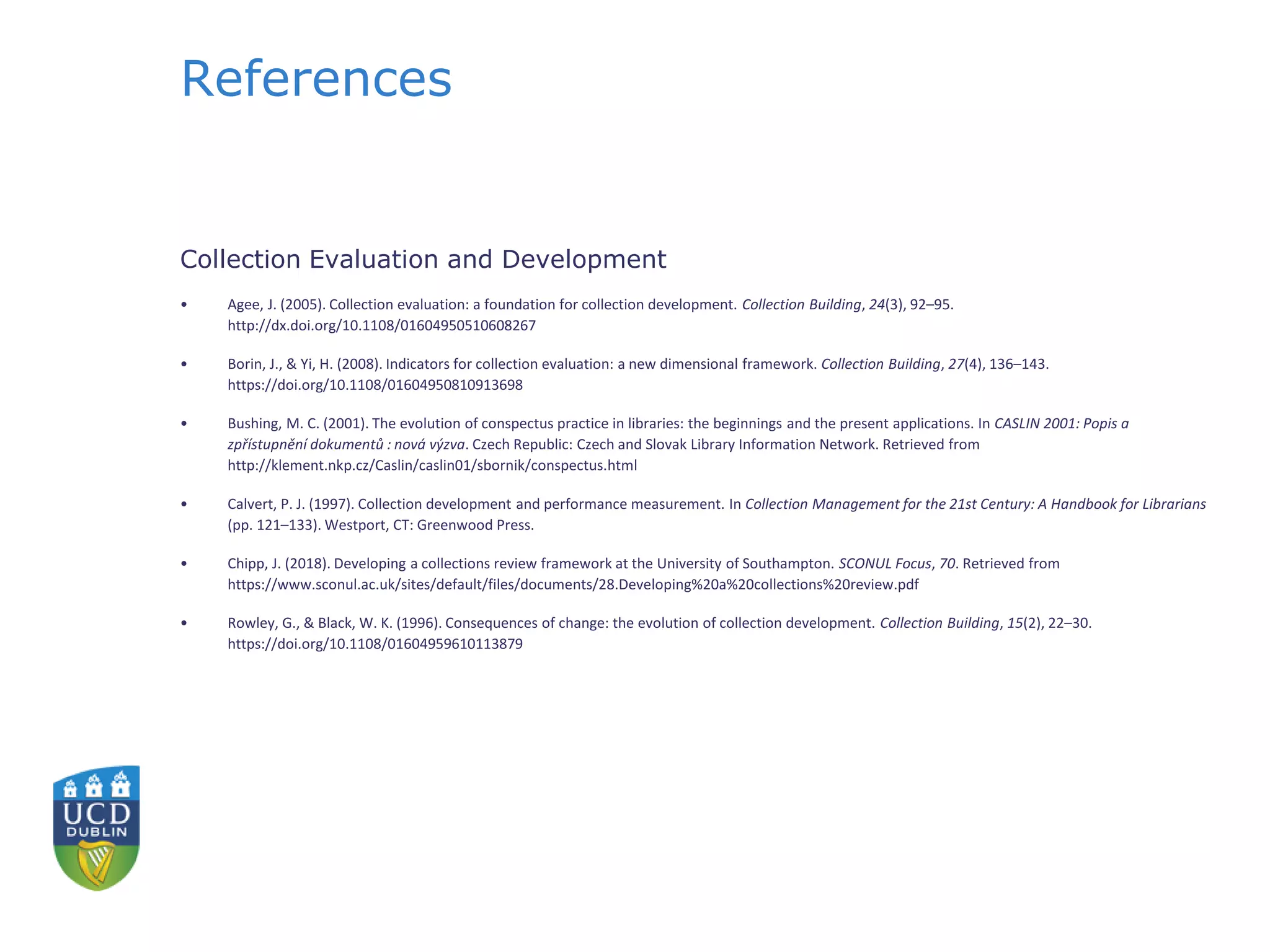 References
Collection Evaluation and Development
• Agee, J. (2005). Collection evaluation: a foundation for collection development. Collection Building, 24(3), 92–95.
http://dx.doi.org/10.1108/01604950510608267
• Borin, J., & Yi, H. (2008). Indicators for collection evaluation: a new dimensional framework. Collection Building, 27(4), 136–143.
https://doi.org/10.1108/01604950810913698
• Bushing, M. C. (2001). The evolution of conspectus practice in libraries: the beginnings and the present applications. In CASLIN 2001: Popis a
zpřístupnění dokumentů : nová výzva. Czech Republic: Czech and Slovak Library Information Network. Retrieved from
http://klement.nkp.cz/Caslin/caslin01/sbornik/conspectus.html
• Calvert, P. J. (1997). Collection development and performance measurement. In Collection Management for the 21st Century: A Handbook for Librarians
(pp. 121–133). Westport, CT: Greenwood Press.
• Chipp, J. (2018). Developing a collections review framework at the University of Southampton. SCONUL Focus, 70. Retrieved from
https://www.sconul.ac.uk/sites/default/files/documents/28.Developing%20a%20collections%20review.pdf
• Rowley, G., & Black, W. K. (1996). Consequences of change: the evolution of collection development. Collection Building, 15(2), 22–30.
https://doi.org/10.1108/01604959610113879
 