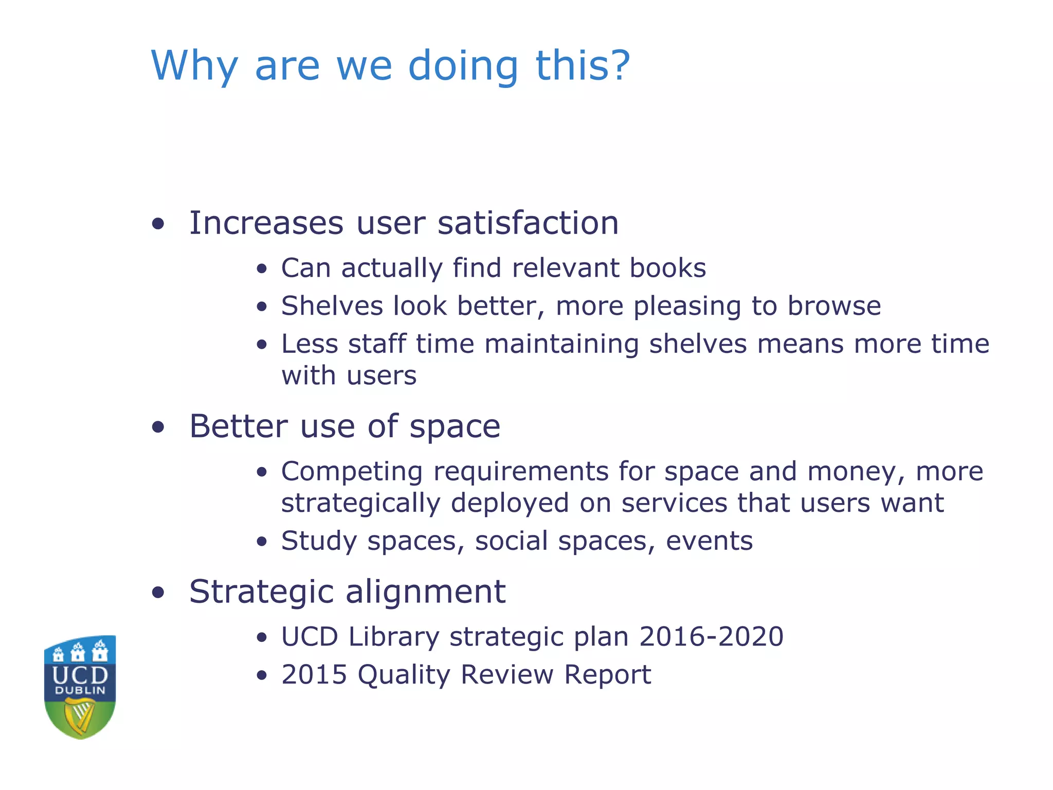 Why are we doing this?
• Increases user satisfaction
• Can actually find relevant books
• Shelves look better, more pleasing to browse
• Less staff time maintaining shelves means more time
with users
• Better use of space
• Competing requirements for space and money, more
strategically deployed on services that users want
• Study spaces, social spaces, events
• Strategic alignment
• UCD Library strategic plan 2016-2020
• 2015 Quality Review Report
 