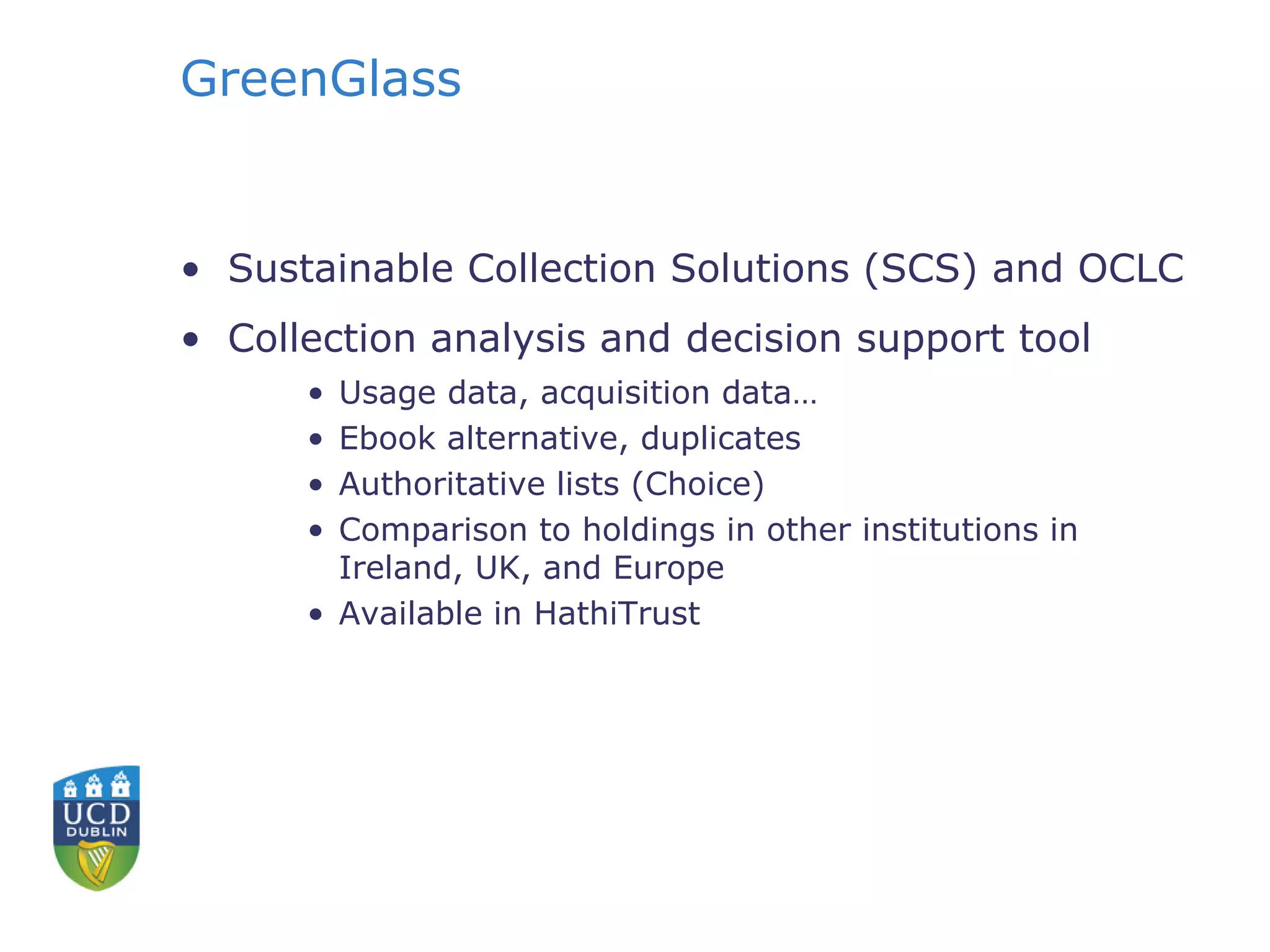 GreenGlass
• Sustainable Collection Solutions (SCS) and OCLC
• Collection analysis and decision support tool
• Usage data, acquisition data…
• Ebook alternative, duplicates
• Authoritative lists (Choice)
• Comparison to holdings in other institutions in
Ireland, UK, and Europe
• Available in HathiTrust
 